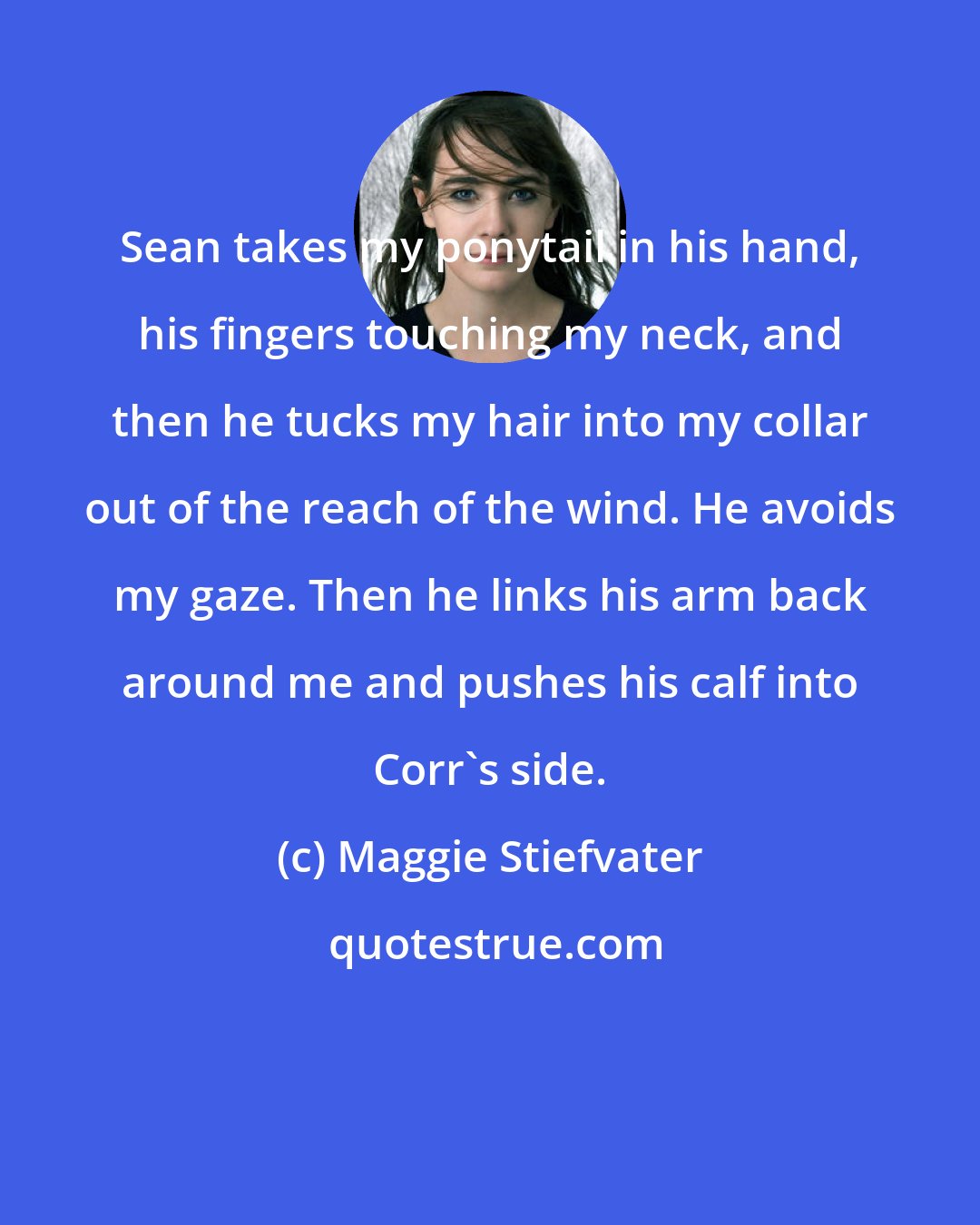 Maggie Stiefvater: Sean takes my ponytail in his hand, his fingers touching my neck, and then he tucks my hair into my collar out of the reach of the wind. He avoids my gaze. Then he links his arm back around me and pushes his calf into Corr's side.