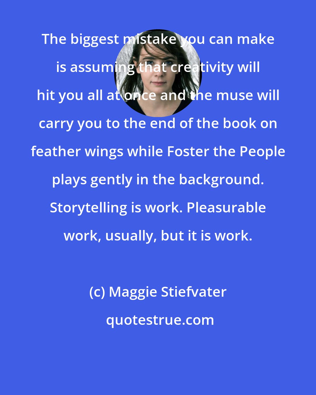 Maggie Stiefvater: The biggest mistake you can make is assuming that creativity will hit you all at once and the muse will carry you to the end of the book on feather wings while Foster the People plays gently in the background. Storytelling is work. Pleasurable work, usually, but it is work.