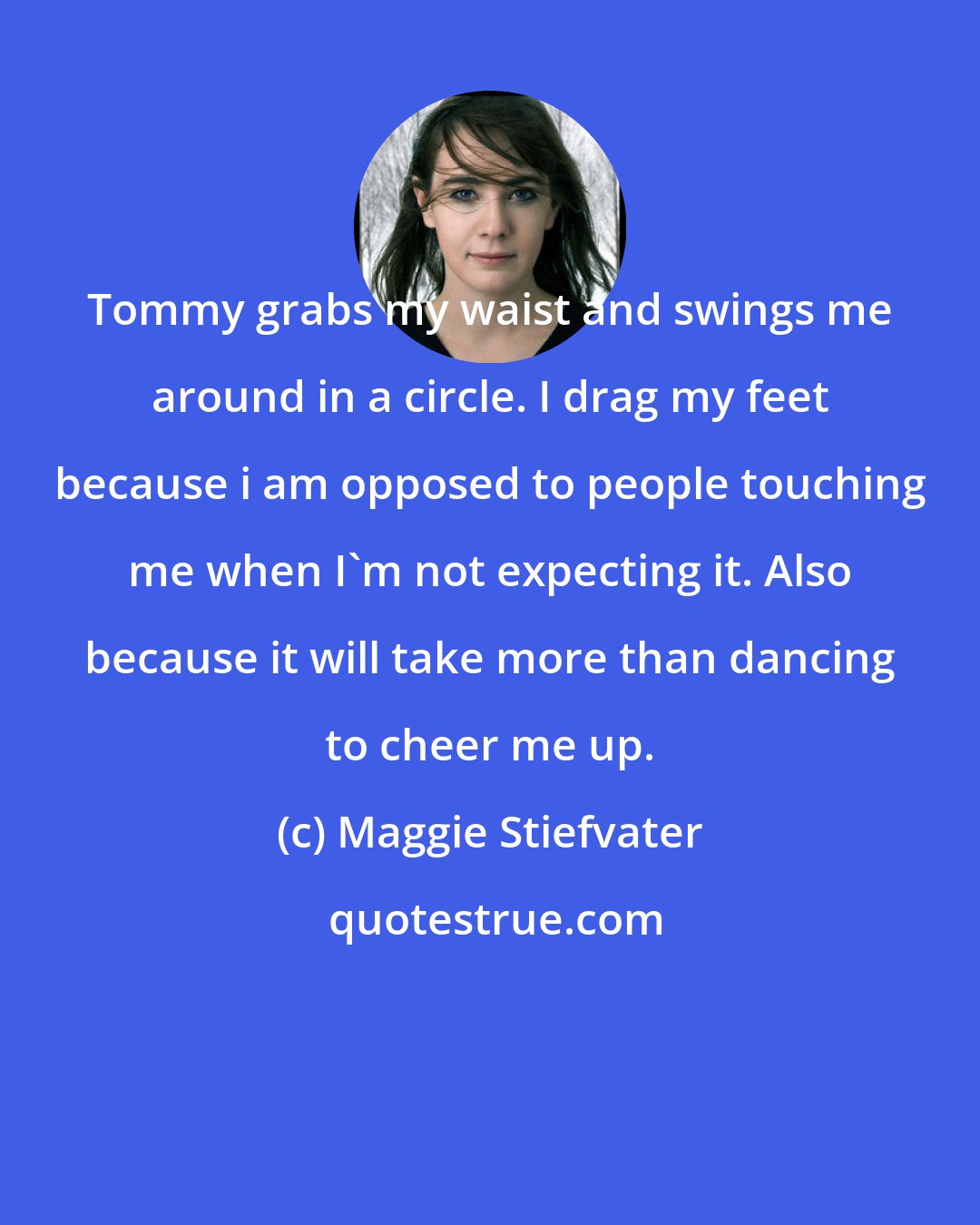 Maggie Stiefvater: Tommy grabs my waist and swings me around in a circle. I drag my feet because i am opposed to people touching me when I'm not expecting it. Also because it will take more than dancing to cheer me up.