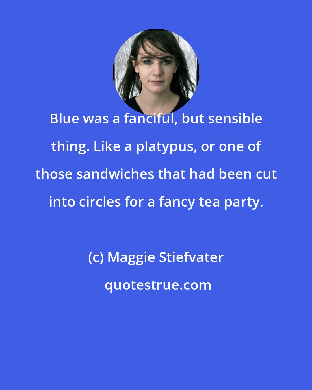 Maggie Stiefvater: Blue was a fanciful, but sensible thing. Like a platypus, or one of those sandwiches that had been cut into circles for a fancy tea party.