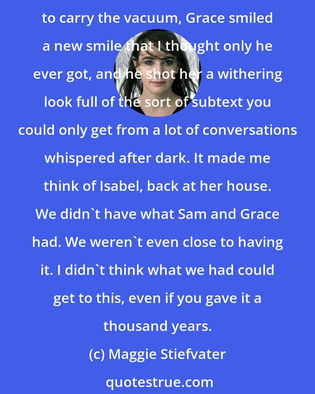 Maggie Stiefvater: He'd only been gone two seconds, but the room got brighter when they were together, as if they were two elements that became brilliant in proximity. At Sam's clumsy efforts to carry the vacuum, Grace smiled a new smile that I thought only he ever got, and he shot her a withering look full of the sort of subtext you could only get from a lot of conversations whispered after dark. It made me think of Isabel, back at her house. We didn't have what Sam and Grace had. We weren't even close to having it. I didn't think what we had could get to this, even if you gave it a thousand years.