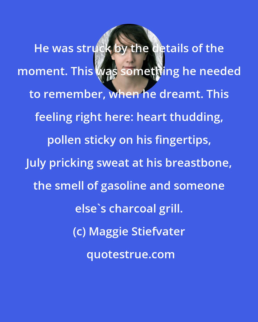 Maggie Stiefvater: He was struck by the details of the moment. This was something he needed to remember, when he dreamt. This feeling right here: heart thudding, pollen sticky on his fingertips, July pricking sweat at his breastbone, the smell of gasoline and someone else's charcoal grill.