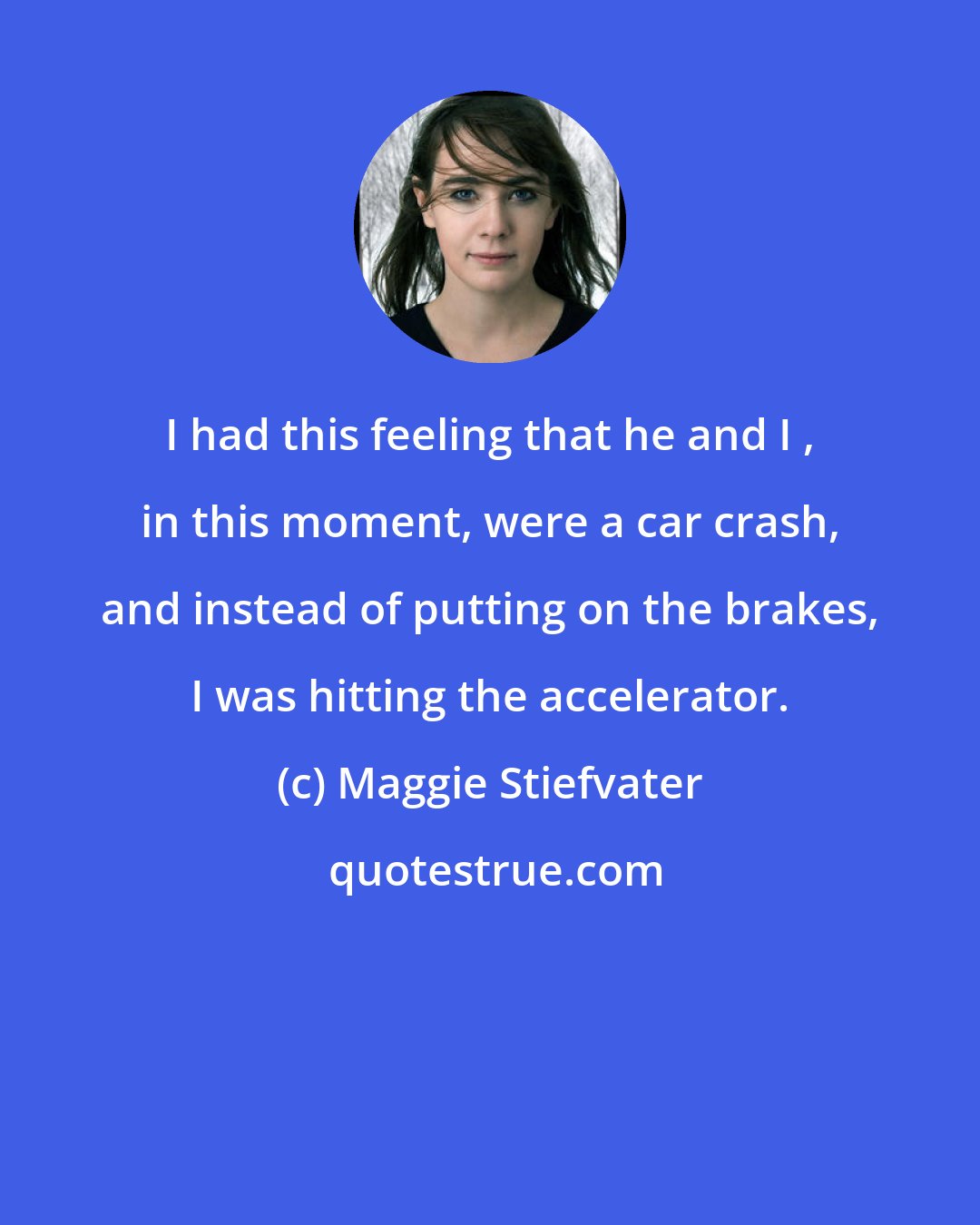 Maggie Stiefvater: I had this feeling that he and I , in this moment, were a car crash, and instead of putting on the brakes, I was hitting the accelerator.