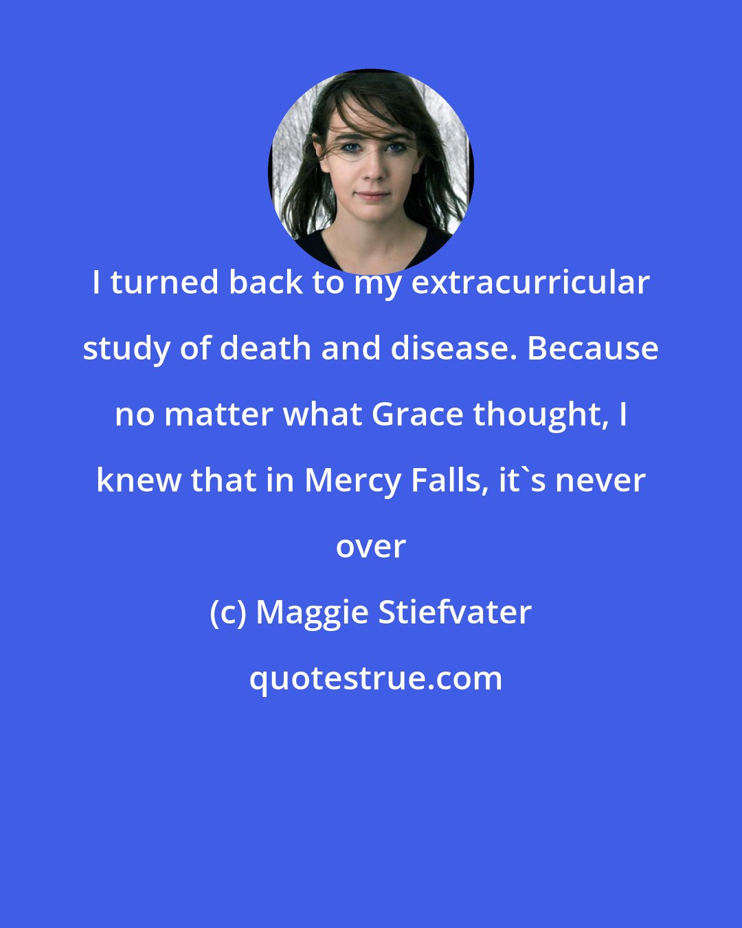 Maggie Stiefvater: I turned back to my extracurricular study of death and disease. Because no matter what Grace thought, I knew that in Mercy Falls, it's never over