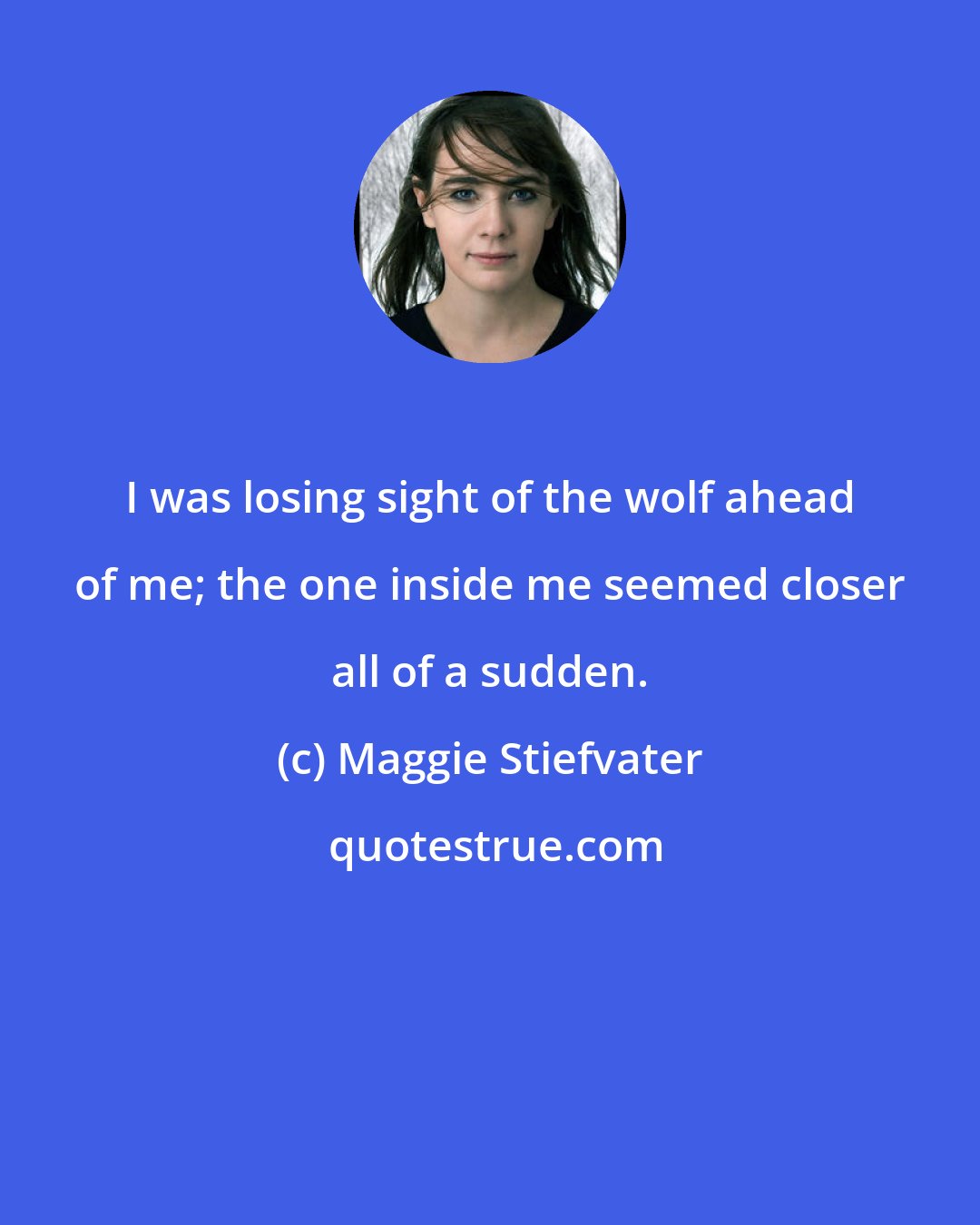 Maggie Stiefvater: I was losing sight of the wolf ahead of me; the one inside me seemed closer all of a sudden.