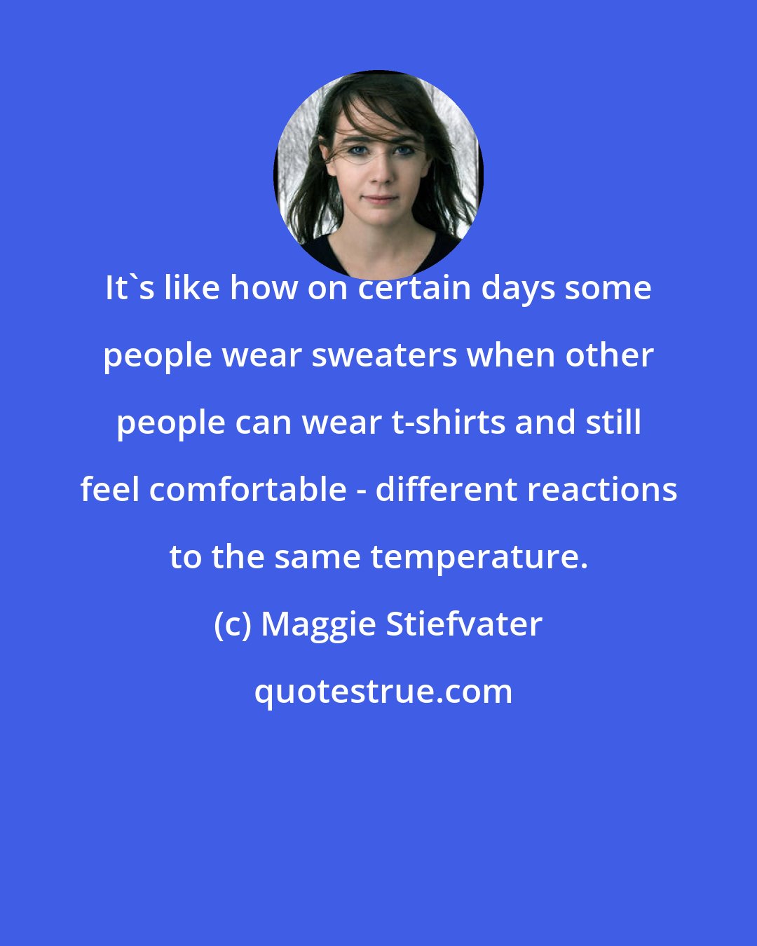 Maggie Stiefvater: It's like how on certain days some people wear sweaters when other people can wear t-shirts and still feel comfortable - different reactions to the same temperature.