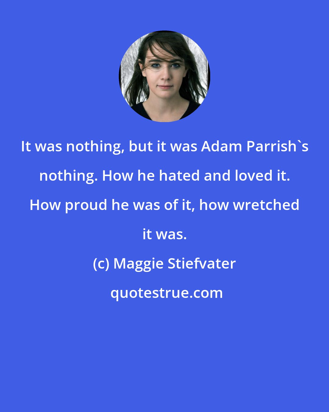 Maggie Stiefvater: It was nothing, but it was Adam Parrish's nothing. How he hated and loved it. How proud he was of it, how wretched it was.