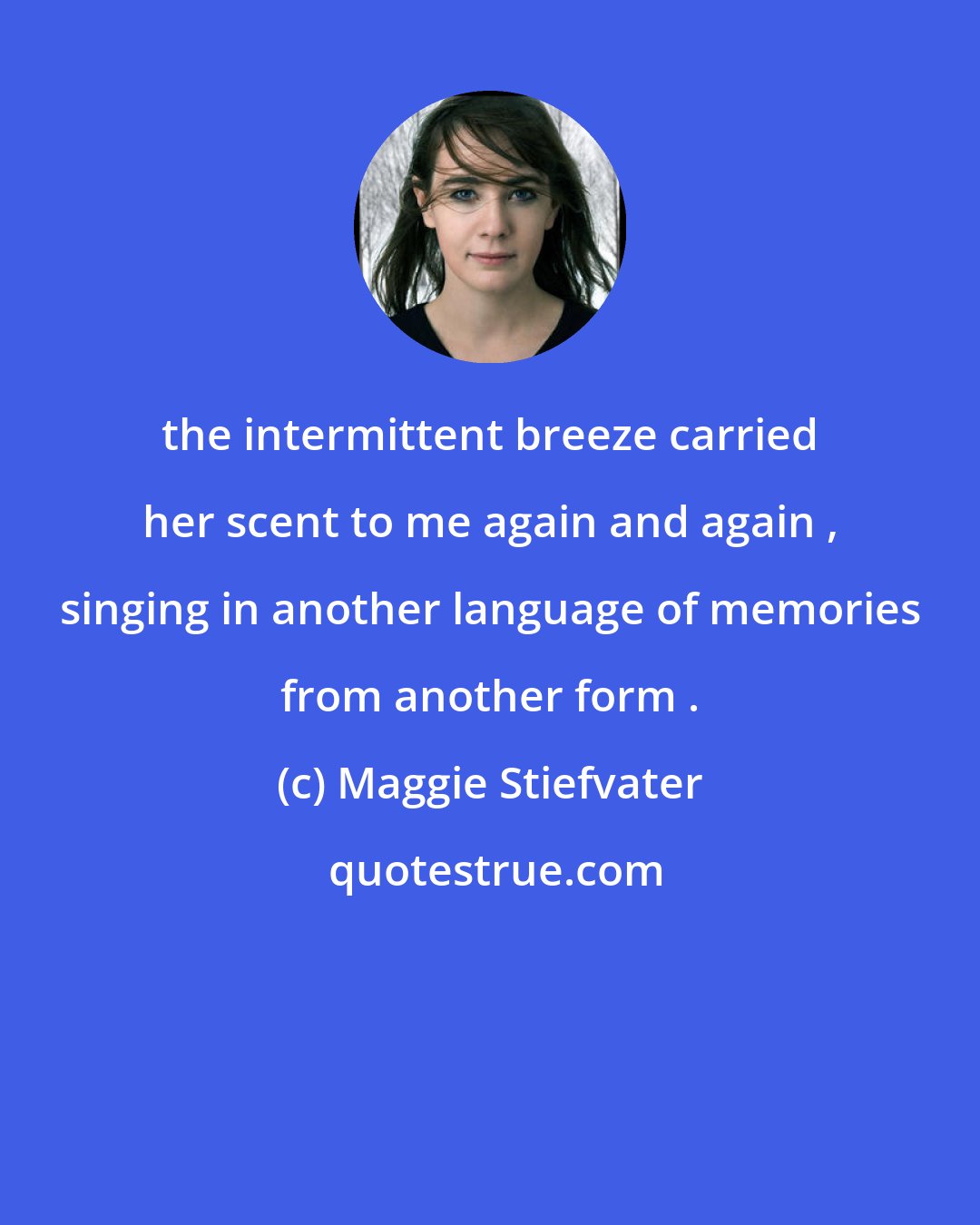 Maggie Stiefvater: the intermittent breeze carried her scent to me again and again , singing in another language of memories from another form .