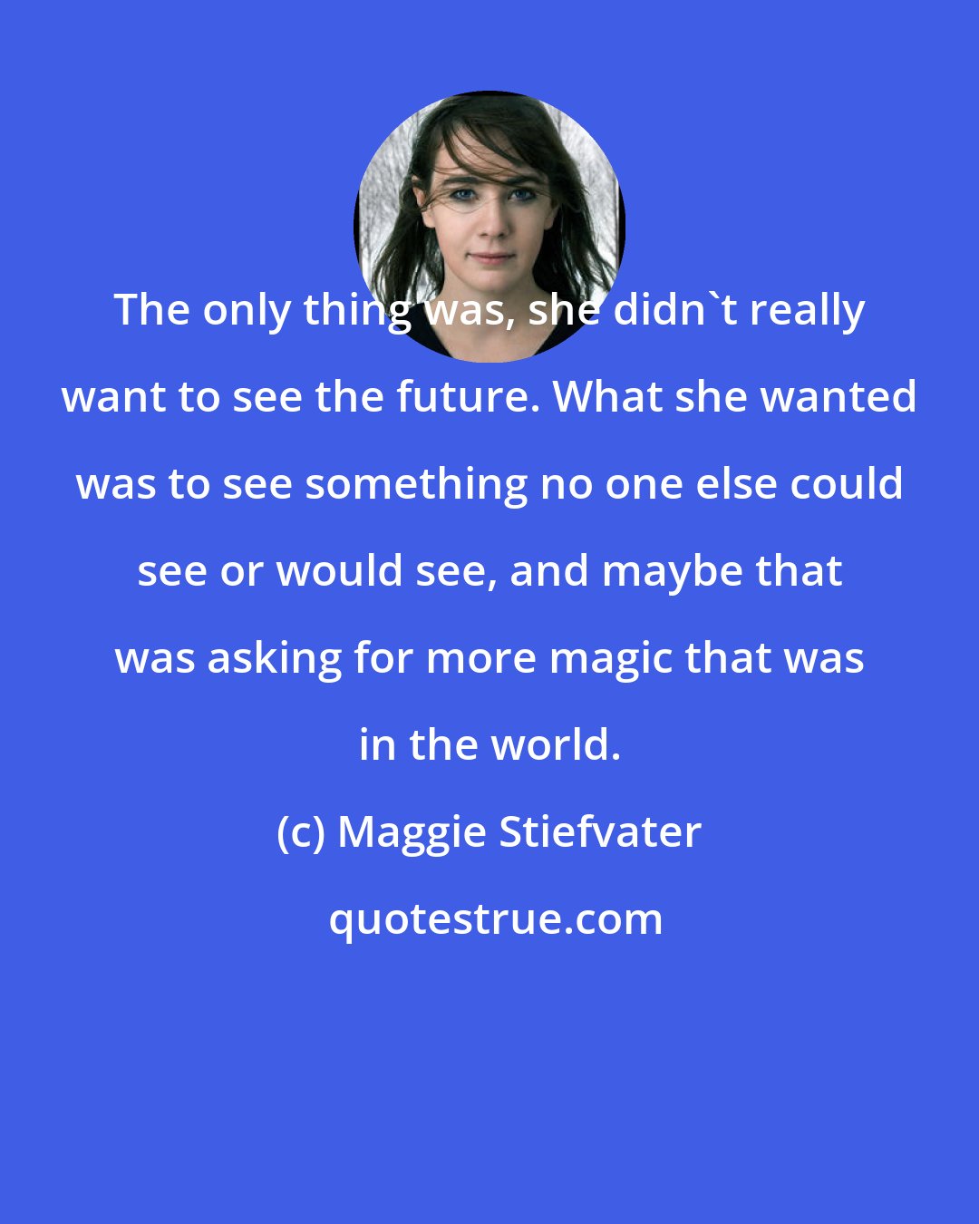 Maggie Stiefvater: The only thing was, she didn't really want to see the future. What she wanted was to see something no one else could see or would see, and maybe that was asking for more magic that was in the world.