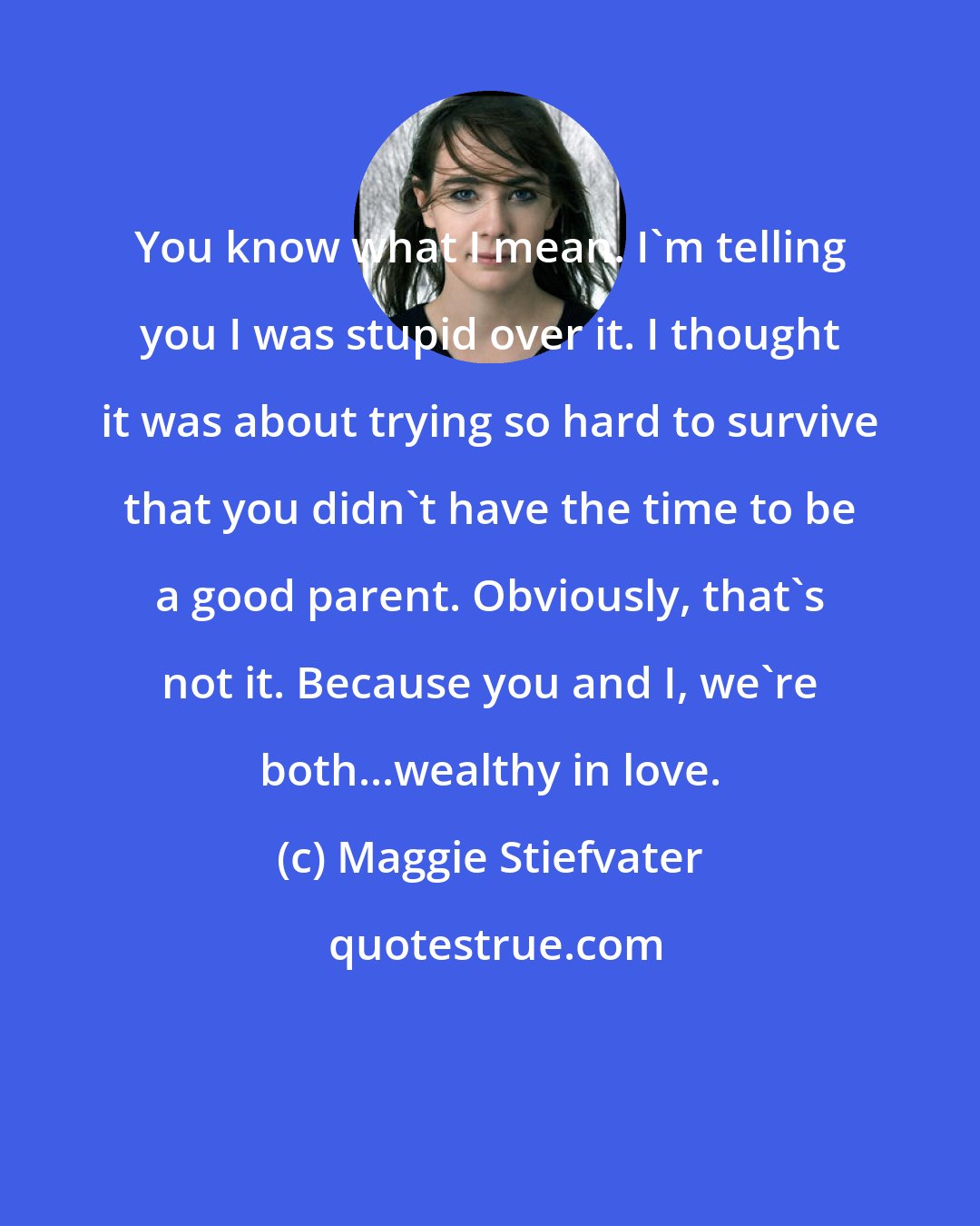 Maggie Stiefvater: You know what I mean. I'm telling you I was stupid over it. I thought it was about trying so hard to survive that you didn't have the time to be a good parent. Obviously, that's not it. Because you and I, we're both...wealthy in love.