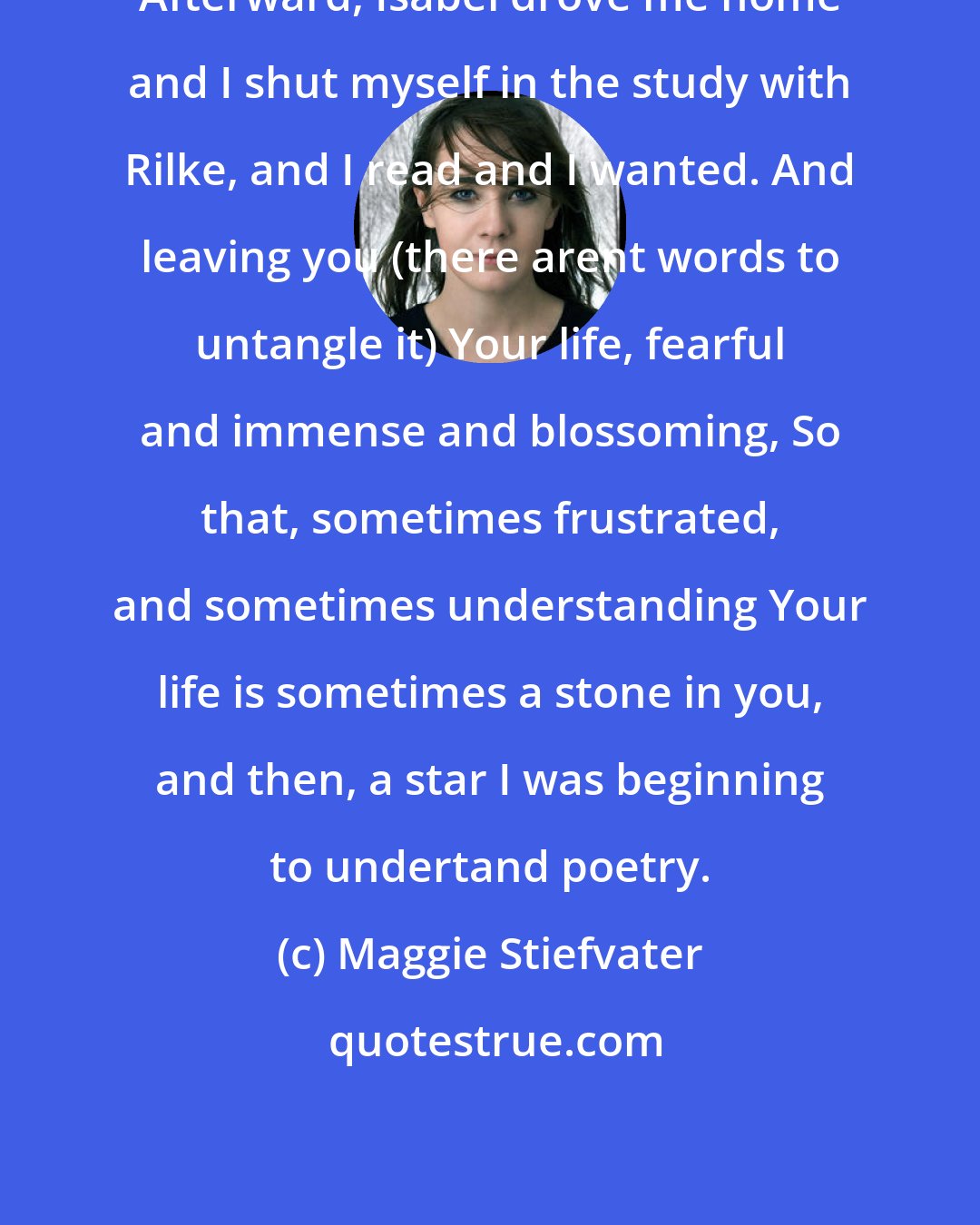 Maggie Stiefvater: Afterward, Isabel drove me home and I shut myself in the study with Rilke, and I read and I wanted. And leaving you (there arent words to untangle it) Your life, fearful and immense and blossoming, So that, sometimes frustrated, and sometimes understanding Your life is sometimes a stone in you, and then, a star I was beginning to undertand poetry.