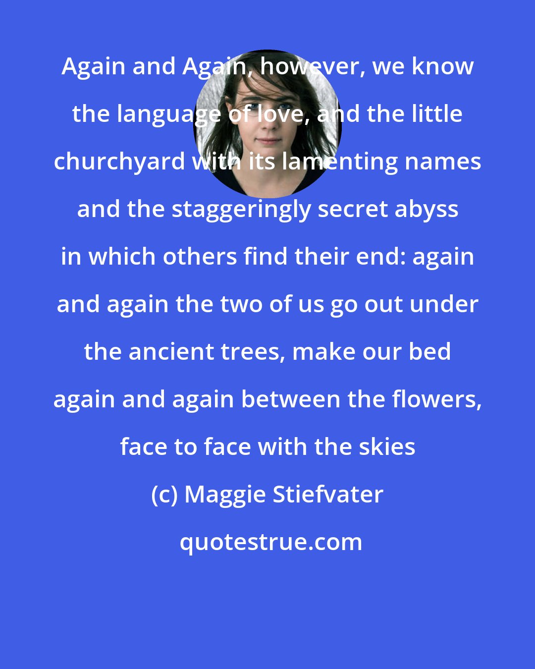 Maggie Stiefvater: Again and Again, however, we know the language of love, and the little churchyard with its lamenting names and the staggeringly secret abyss in which others find their end: again and again the two of us go out under the ancient trees, make our bed again and again between the flowers, face to face with the skies