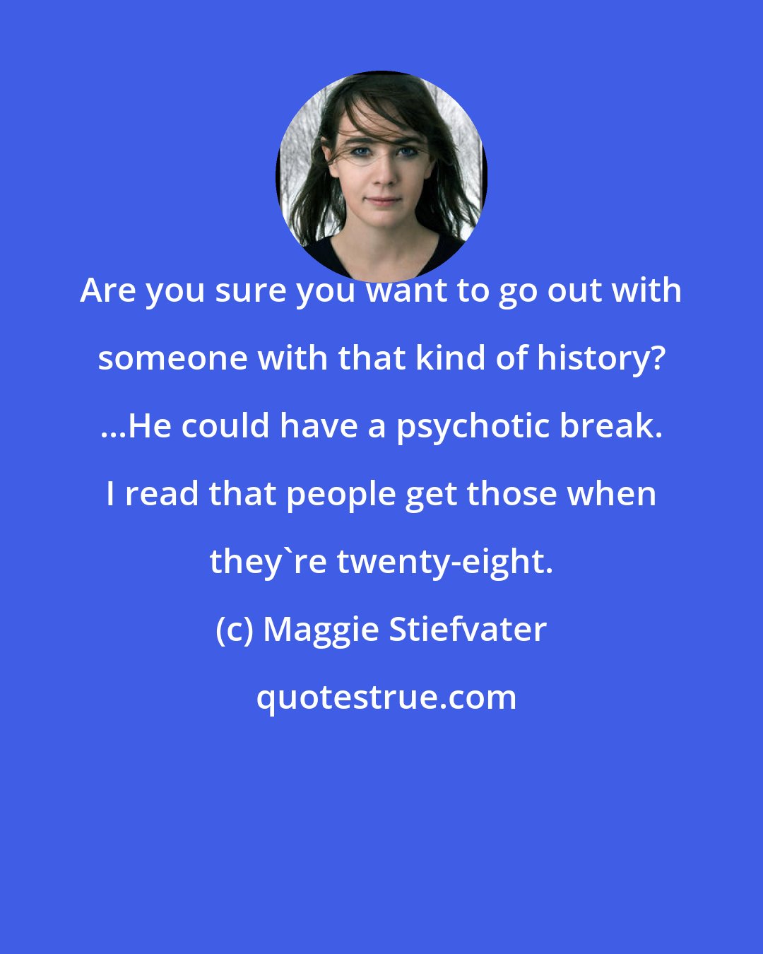 Maggie Stiefvater: Are you sure you want to go out with someone with that kind of history? ...He could have a psychotic break. I read that people get those when they're twenty-eight.