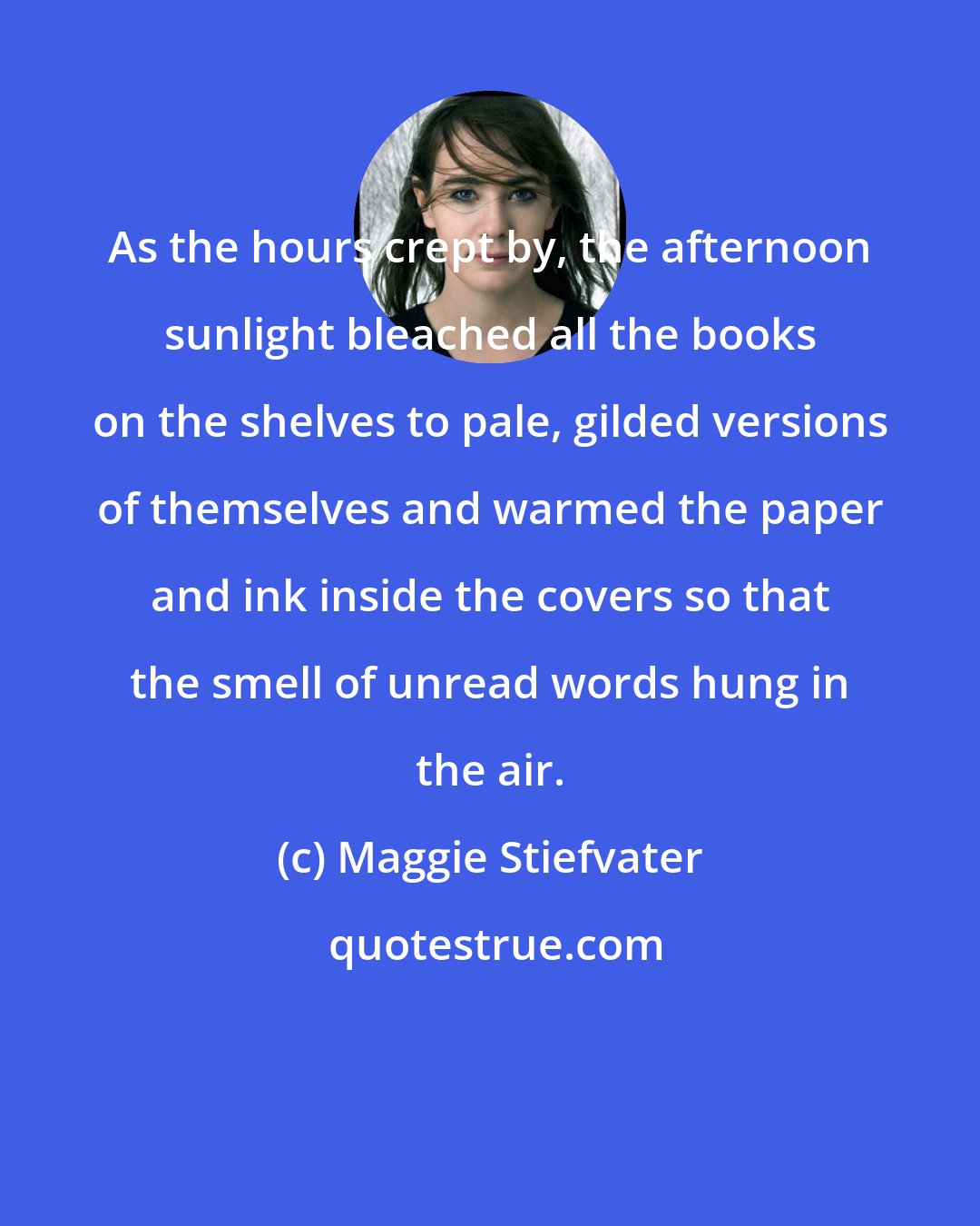 Maggie Stiefvater: As the hours crept by, the afternoon sunlight bleached all the books on the shelves to pale, gilded versions of themselves and warmed the paper and ink inside the covers so that the smell of unread words hung in the air.