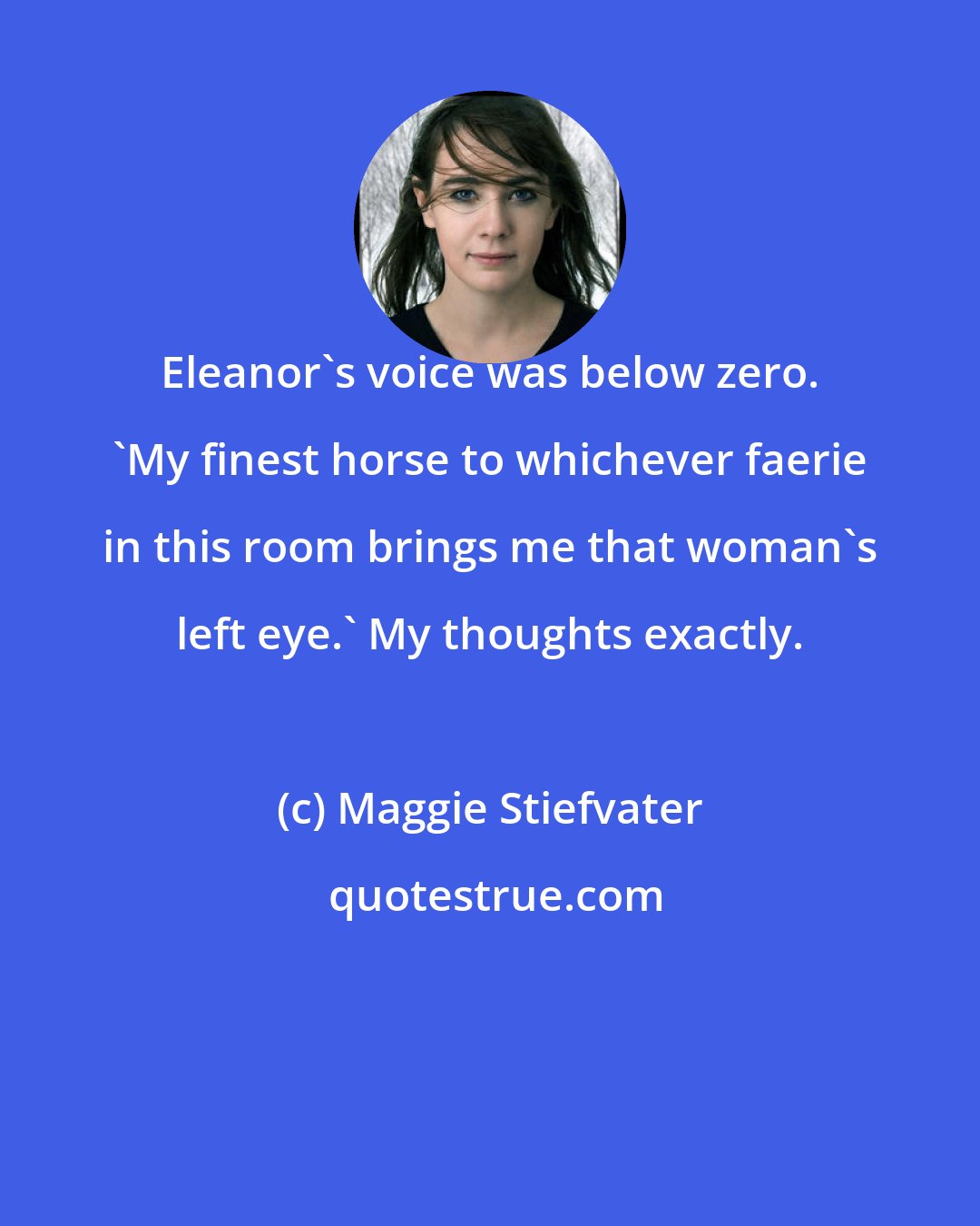 Maggie Stiefvater: Eleanor's voice was below zero. 'My finest horse to whichever faerie in this room brings me that woman's left eye.' My thoughts exactly.