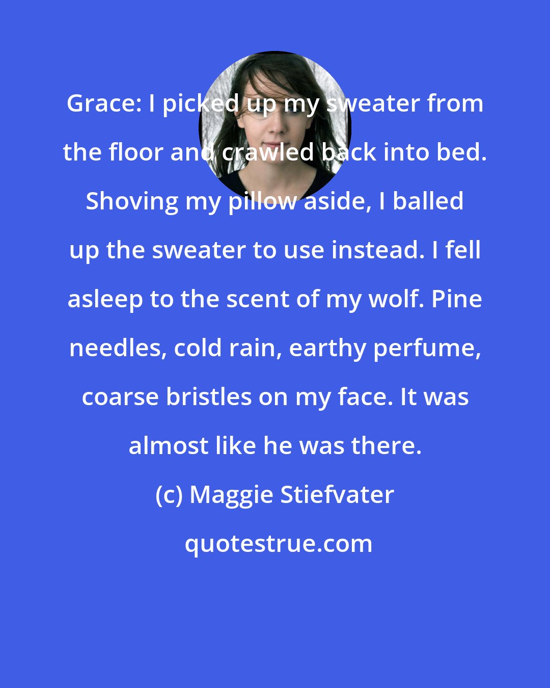 Maggie Stiefvater: Grace: I picked up my sweater from the floor and crawled back into bed. Shoving my pillow aside, I balled up the sweater to use instead. I fell asleep to the scent of my wolf. Pine needles, cold rain, earthy perfume, coarse bristles on my face. It was almost like he was there.