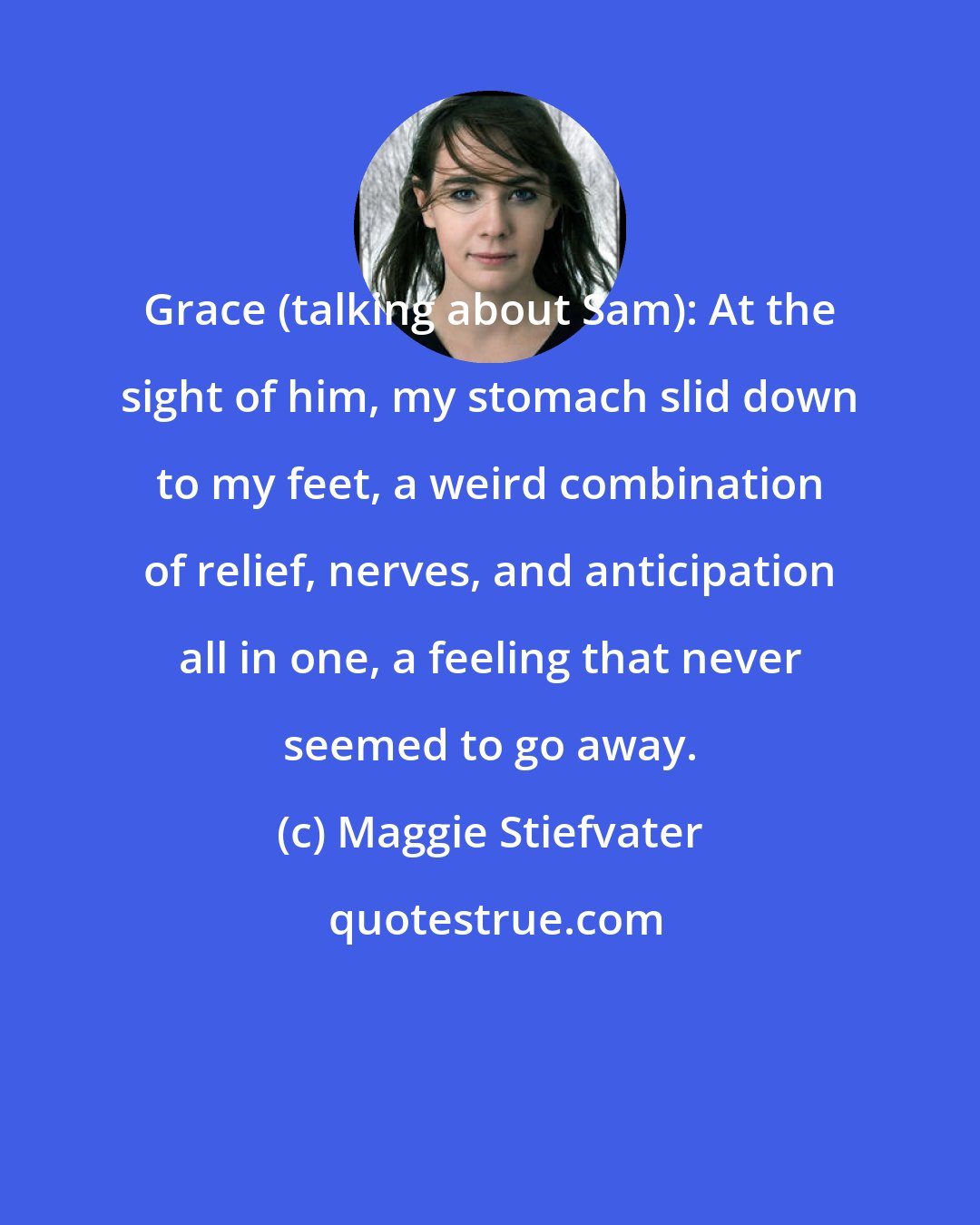 Maggie Stiefvater: Grace (talking about Sam): At the sight of him, my stomach slid down to my feet, a weird combination of relief, nerves, and anticipation all in one, a feeling that never seemed to go away.