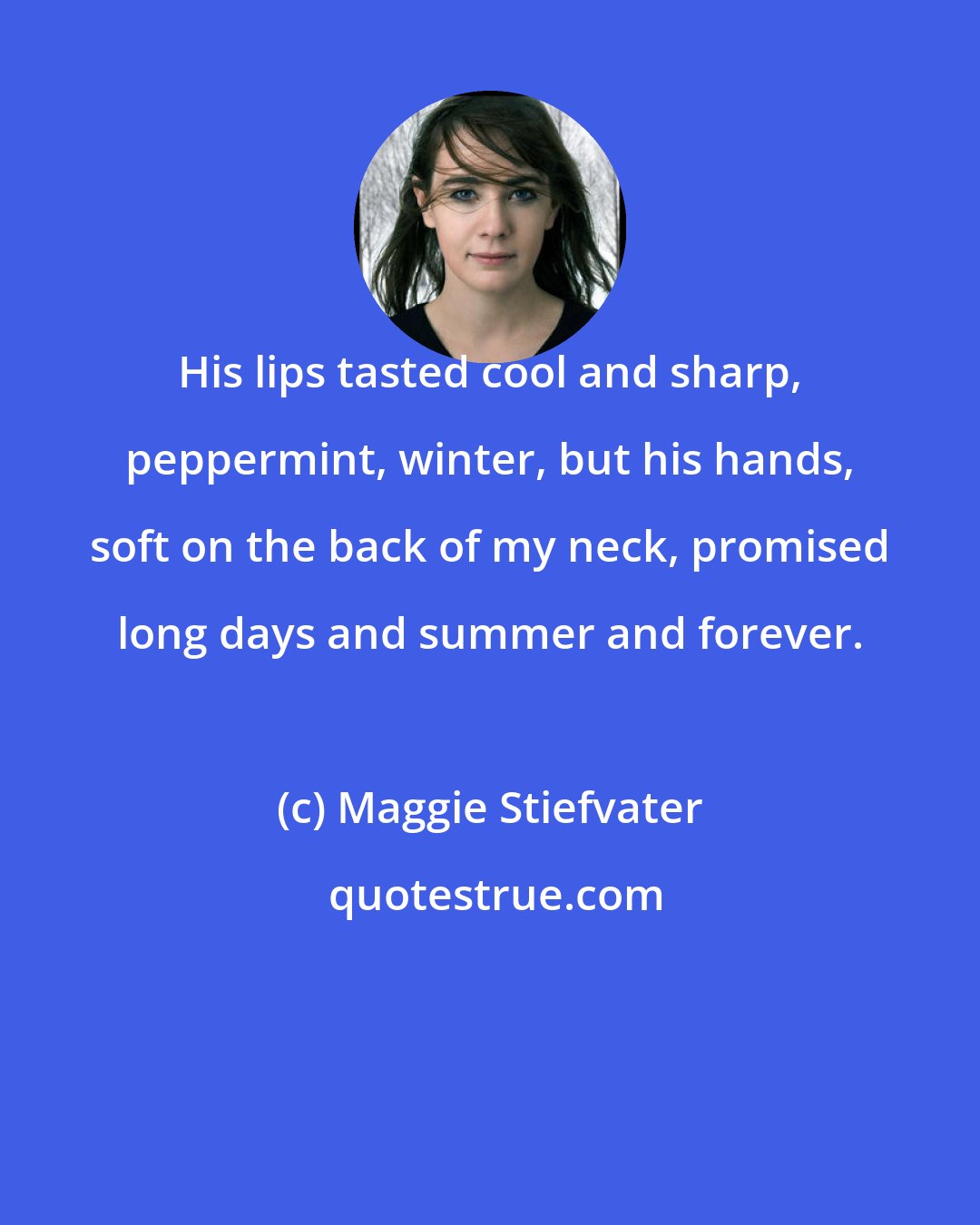 Maggie Stiefvater: His lips tasted cool and sharp, peppermint, winter, but his hands, soft on the back of my neck, promised long days and summer and forever.