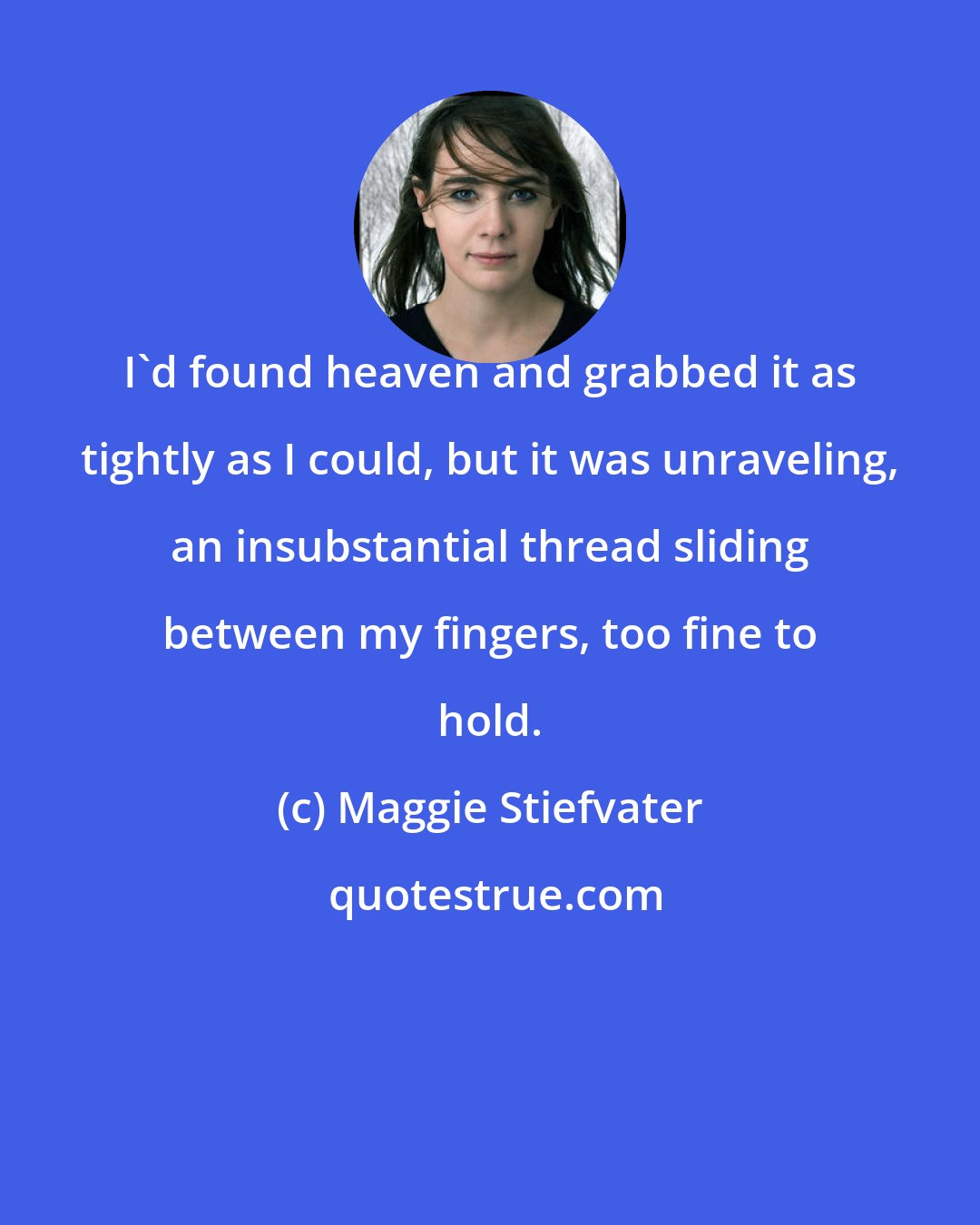 Maggie Stiefvater: I'd found heaven and grabbed it as tightly as I could, but it was unraveling, an insubstantial thread sliding between my fingers, too fine to hold.