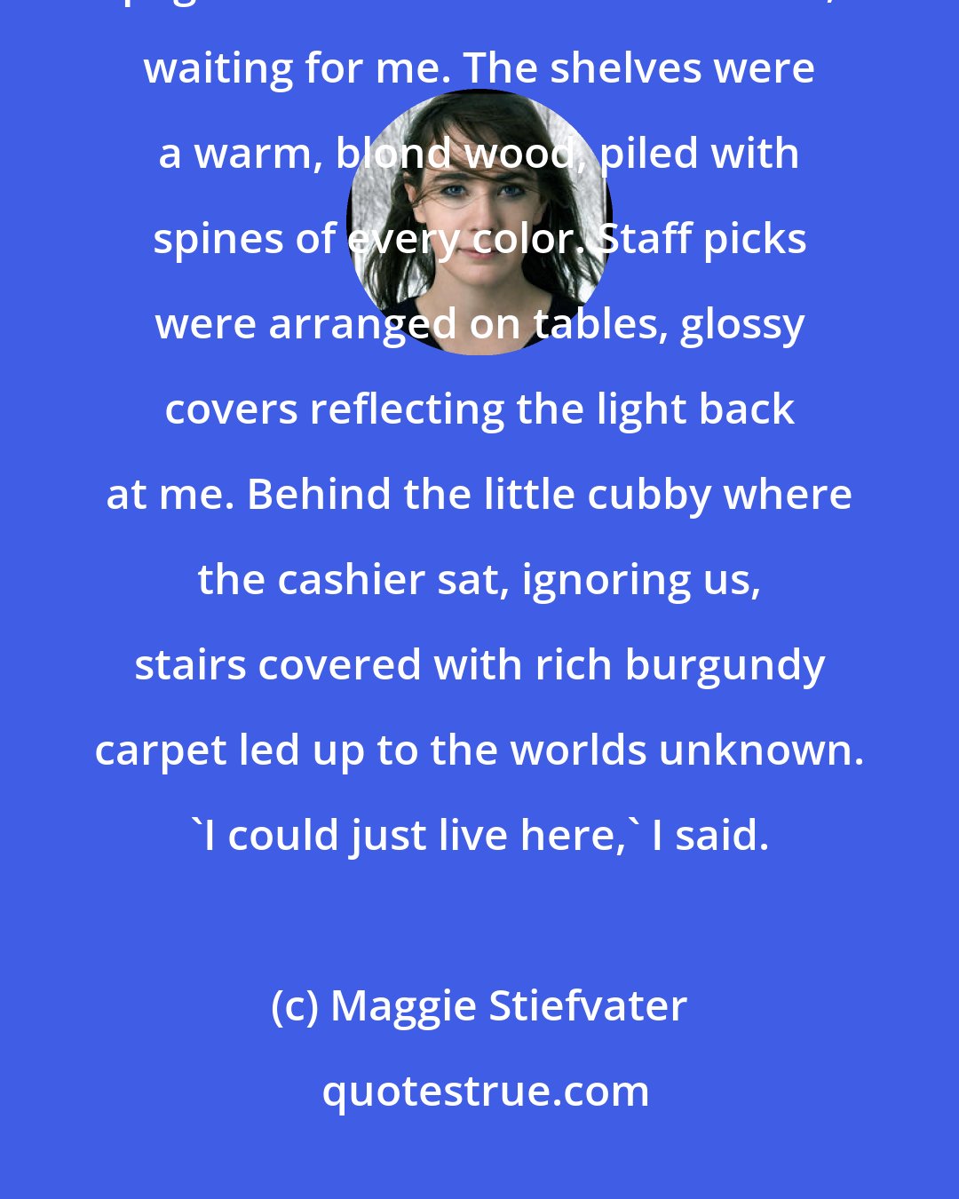 Maggie Stiefvater: I smiled at the stacks, inhaling again. Hundreds of thousands of pages that had never been turned, waiting for me. The shelves were a warm, blond wood, piled with spines of every color. Staff picks were arranged on tables, glossy covers reflecting the light back at me. Behind the little cubby where the cashier sat, ignoring us, stairs covered with rich burgundy carpet led up to the worlds unknown. 'I could just live here,' I said.