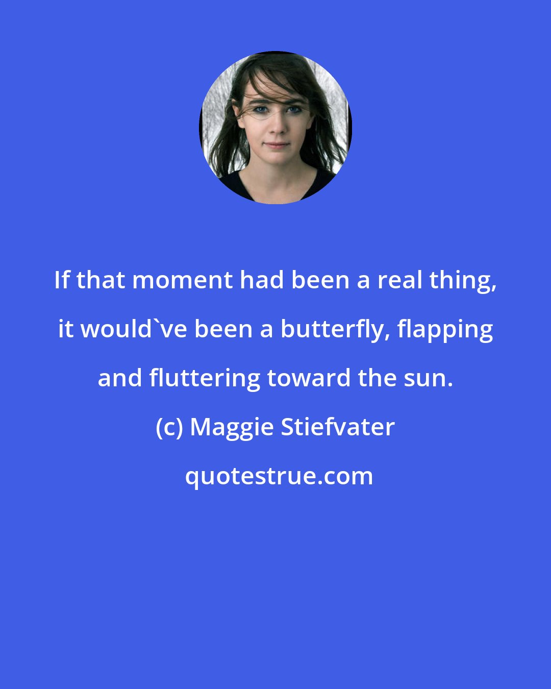 Maggie Stiefvater: If that moment had been a real thing, it would've been a butterfly, flapping and fluttering toward the sun.