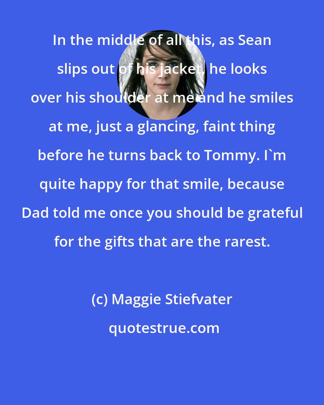 Maggie Stiefvater: In the middle of all this, as Sean slips out of his jacket, he looks over his shoulder at me and he smiles at me, just a glancing, faint thing before he turns back to Tommy. I'm quite happy for that smile, because Dad told me once you should be grateful for the gifts that are the rarest.