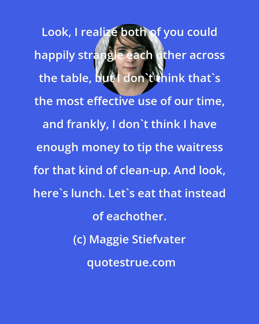 Maggie Stiefvater: Look, I realize both of you could happily strangle each other across the table, but I don't think that's the most effective use of our time, and frankly, I don't think I have enough money to tip the waitress for that kind of clean-up. And look, here's lunch. Let's eat that instead of eachother.