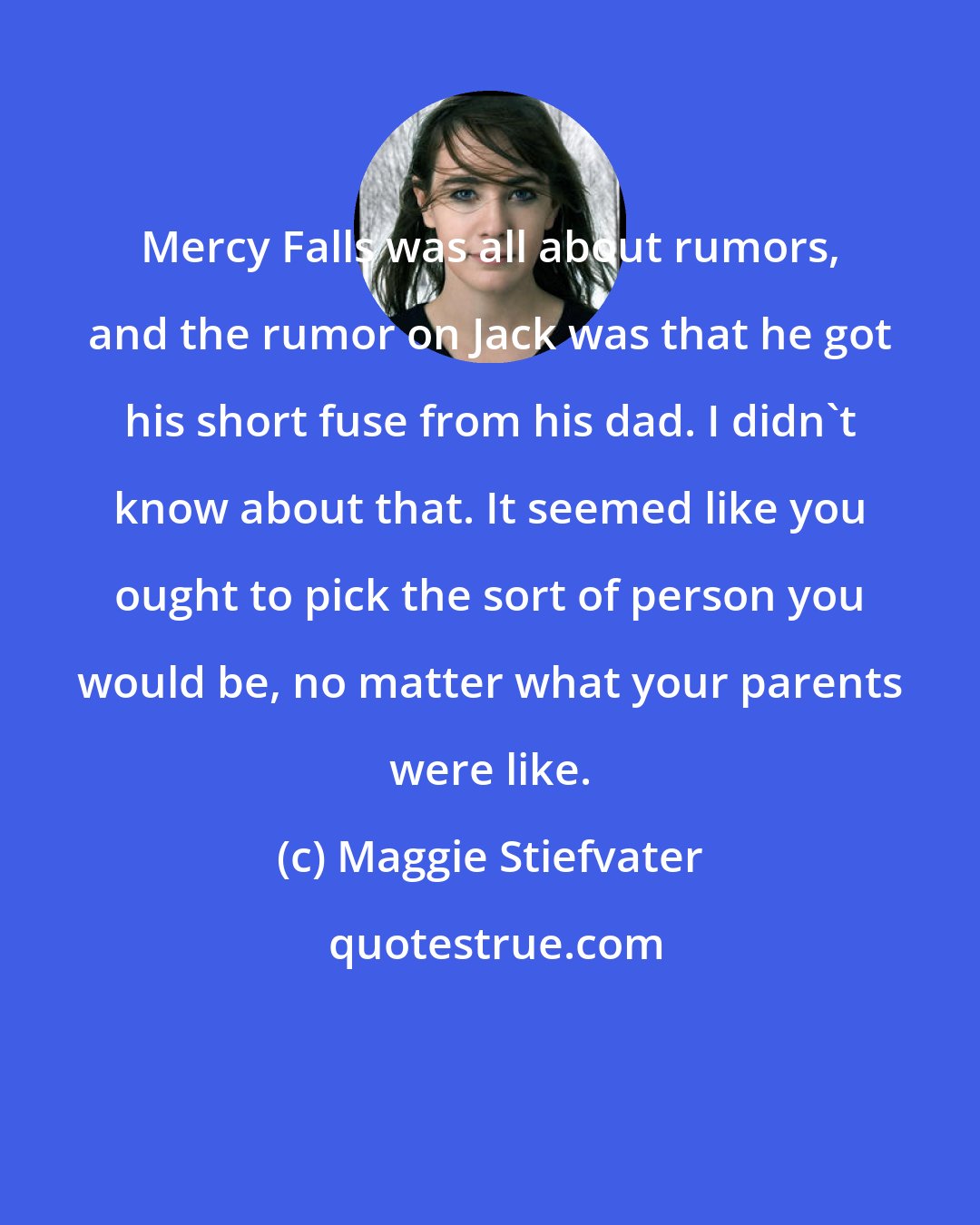 Maggie Stiefvater: Mercy Falls was all about rumors, and the rumor on Jack was that he got his short fuse from his dad. I didn't know about that. It seemed like you ought to pick the sort of person you would be, no matter what your parents were like.