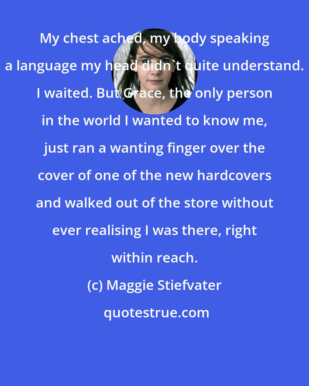 Maggie Stiefvater: My chest ached, my body speaking a language my head didn't quite understand. I waited. But Grace, the only person in the world I wanted to know me, just ran a wanting finger over the cover of one of the new hardcovers and walked out of the store without ever realising I was there, right within reach.