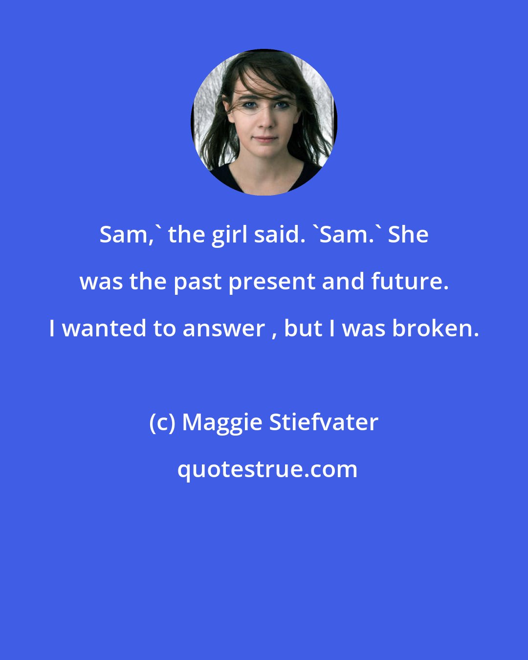 Maggie Stiefvater: Sam,' the girl said. 'Sam.' She was the past present and future. I wanted to answer , but I was broken.