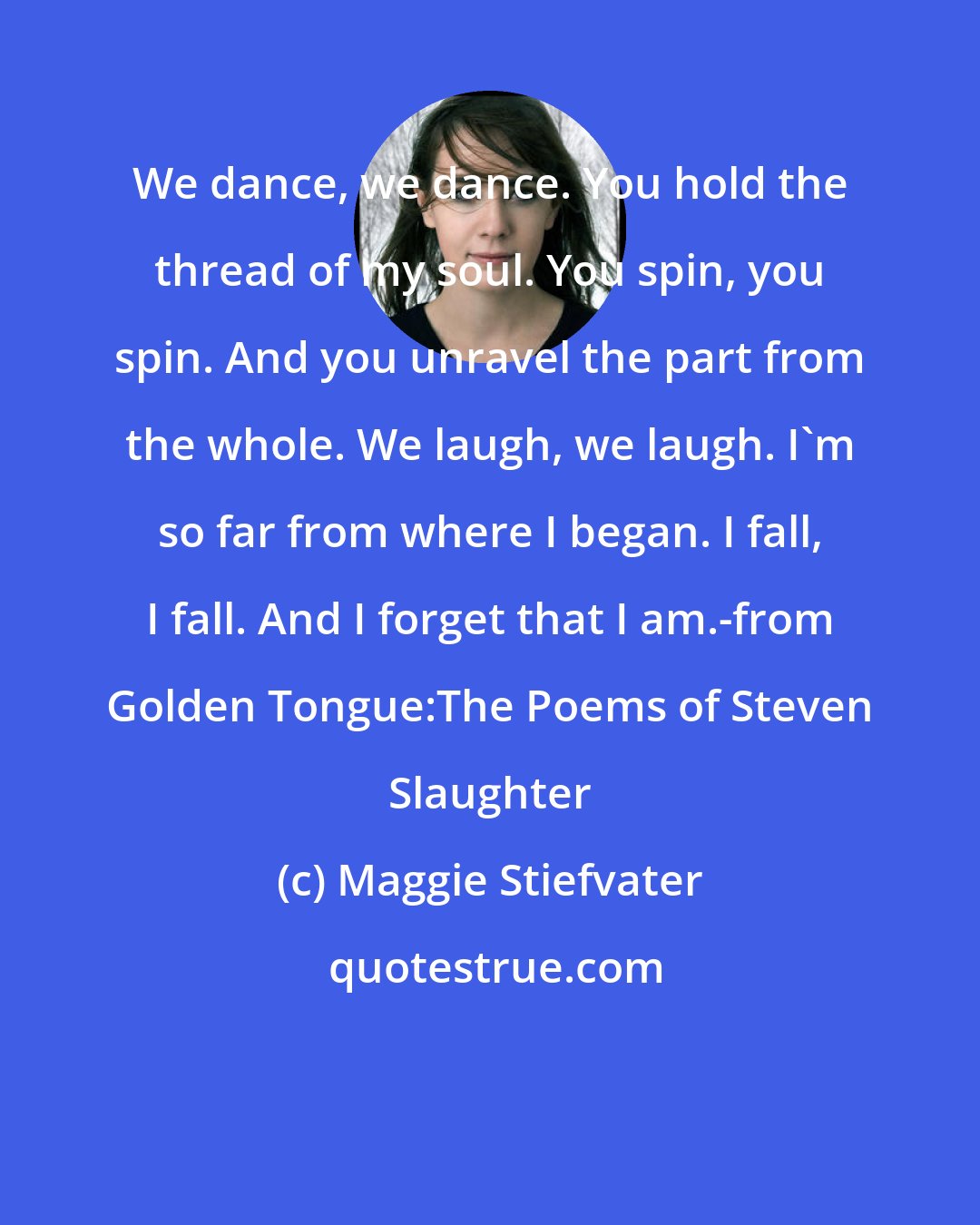 Maggie Stiefvater: We dance, we dance. You hold the thread of my soul. You spin, you spin. And you unravel the part from the whole. We laugh, we laugh. I'm so far from where I began. I fall, I fall. And I forget that I am.-from Golden Tongue:The Poems of Steven Slaughter