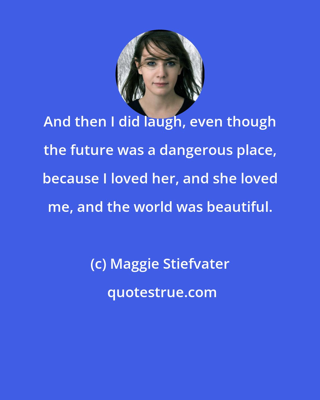 Maggie Stiefvater: And then I did laugh, even though the future was a dangerous place, because I loved her, and she loved me, and the world was beautiful.