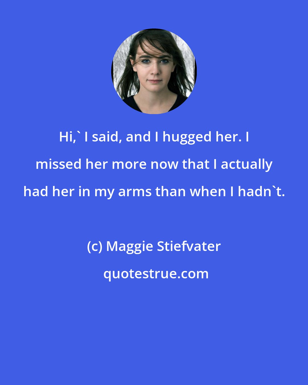 Maggie Stiefvater: Hi,' I said, and I hugged her. I missed her more now that I actually had her in my arms than when I hadn't.