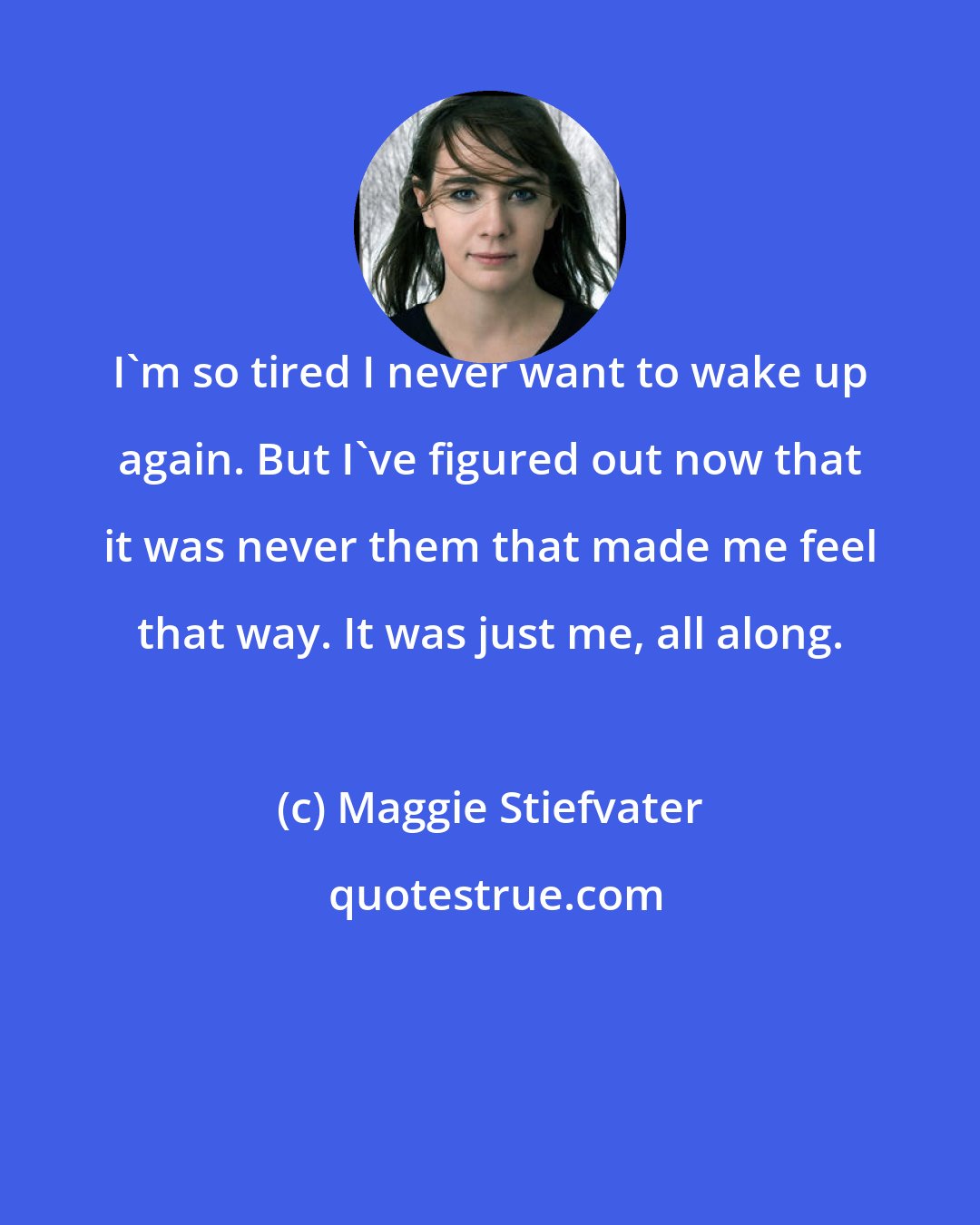 Maggie Stiefvater: I'm so tired I never want to wake up again. But I've figured out now that it was never them that made me feel that way. It was just me, all along.