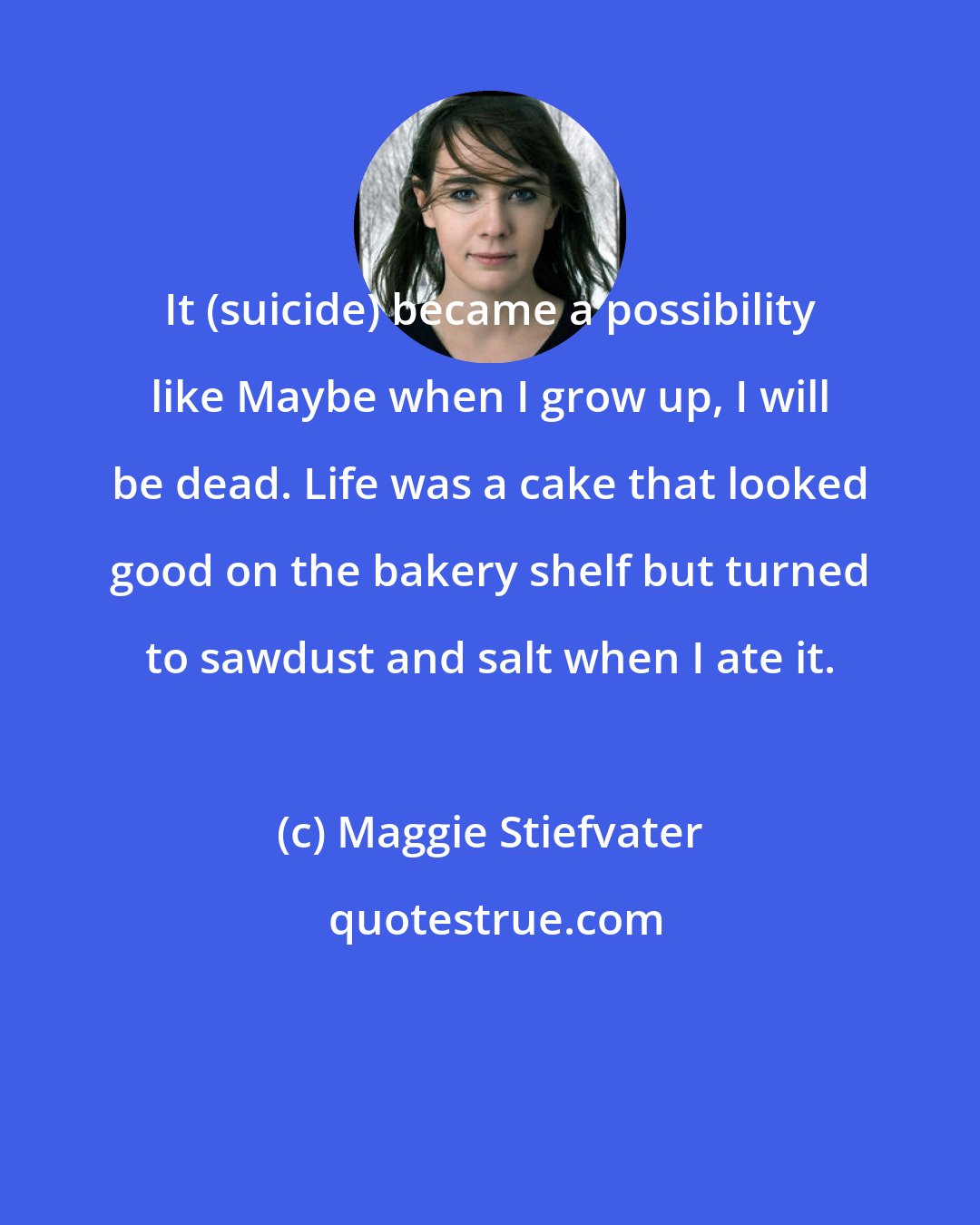 Maggie Stiefvater: It (suicide) became a possibility like Maybe when I grow up, I will be dead. Life was a cake that looked good on the bakery shelf but turned to sawdust and salt when I ate it.