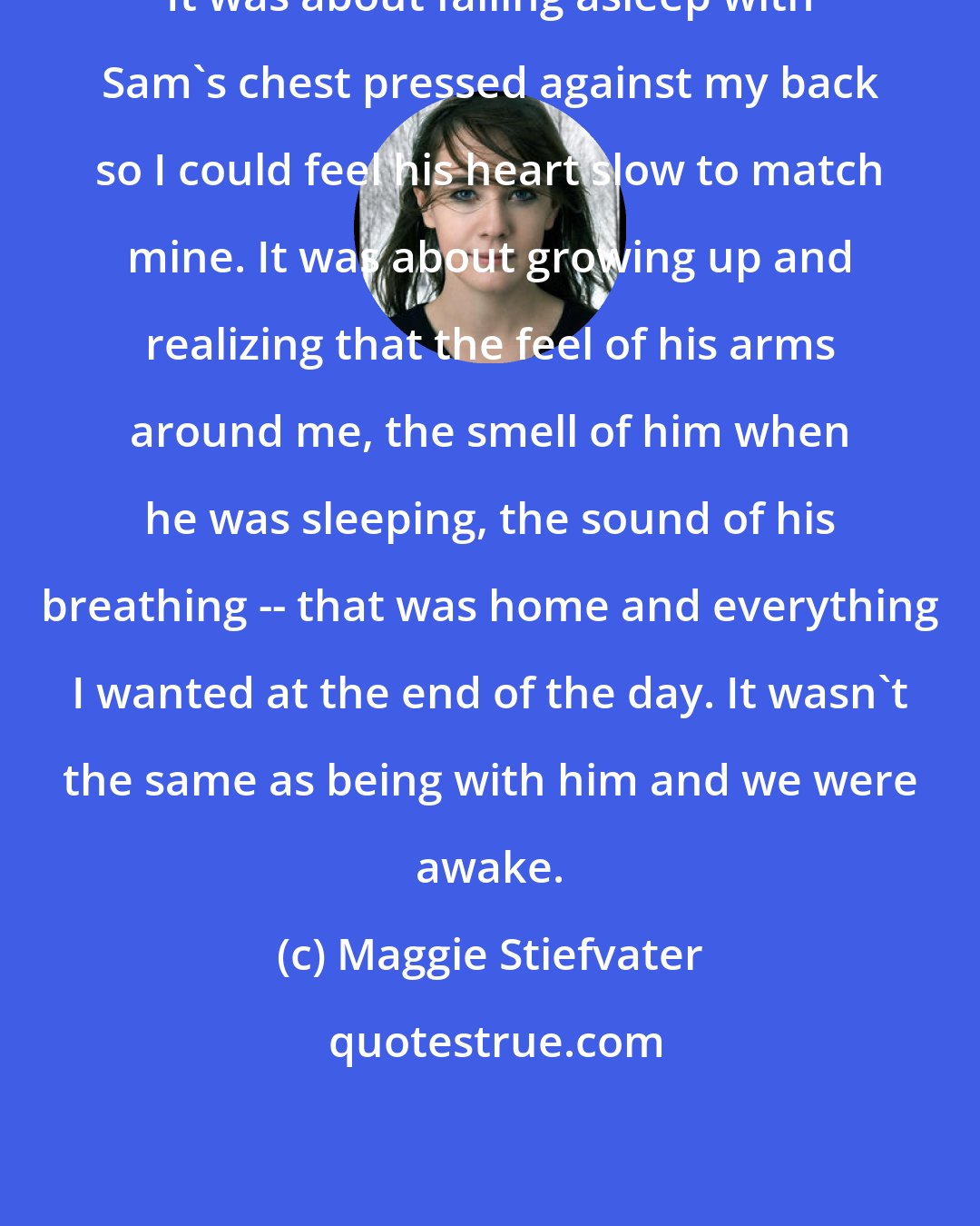 Maggie Stiefvater: It was about falling asleep with Sam's chest pressed against my back so I could feel his heart slow to match mine. It was about growing up and realizing that the feel of his arms around me, the smell of him when he was sleeping, the sound of his breathing -- that was home and everything I wanted at the end of the day. It wasn't the same as being with him and we were awake.