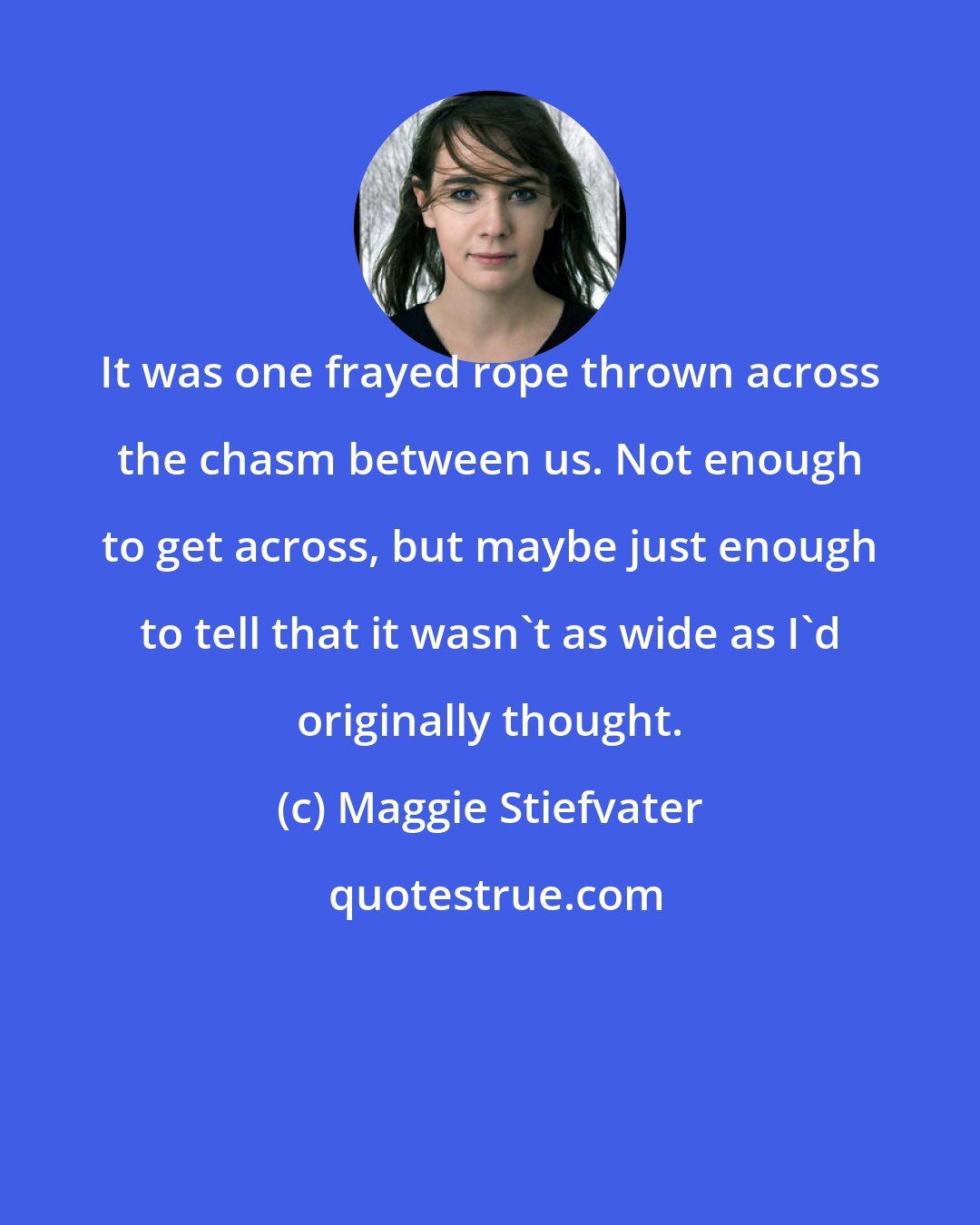 Maggie Stiefvater: It was one frayed rope thrown across the chasm between us. Not enough to get across, but maybe just enough to tell that it wasn't as wide as I'd originally thought.