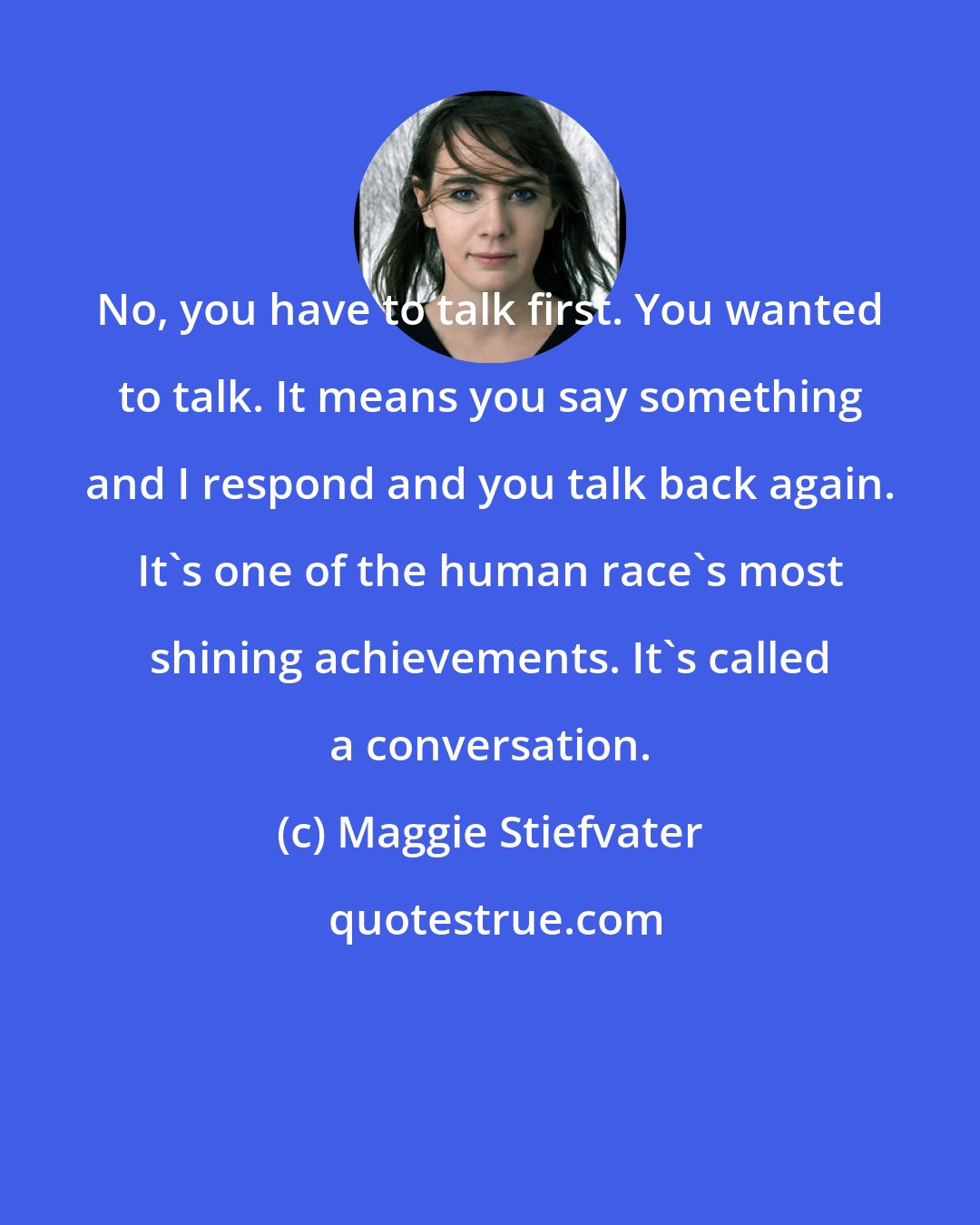 Maggie Stiefvater: No, you have to talk first. You wanted to talk. It means you say something and I respond and you talk back again. It's one of the human race's most shining achievements. It's called a conversation.