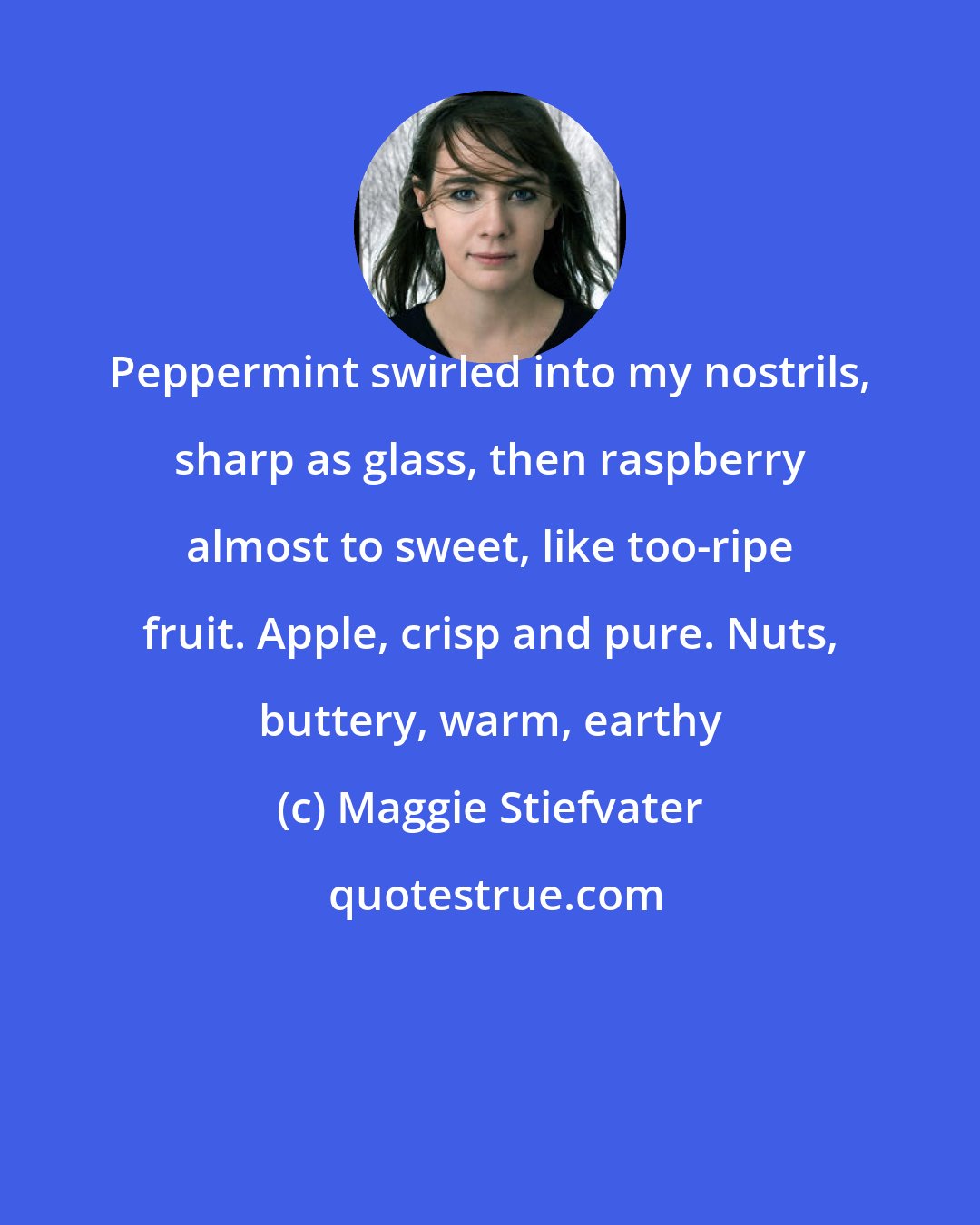 Maggie Stiefvater: Peppermint swirled into my nostrils, sharp as glass, then raspberry almost to sweet, like too-ripe fruit. Apple, crisp and pure. Nuts, buttery, warm, earthy