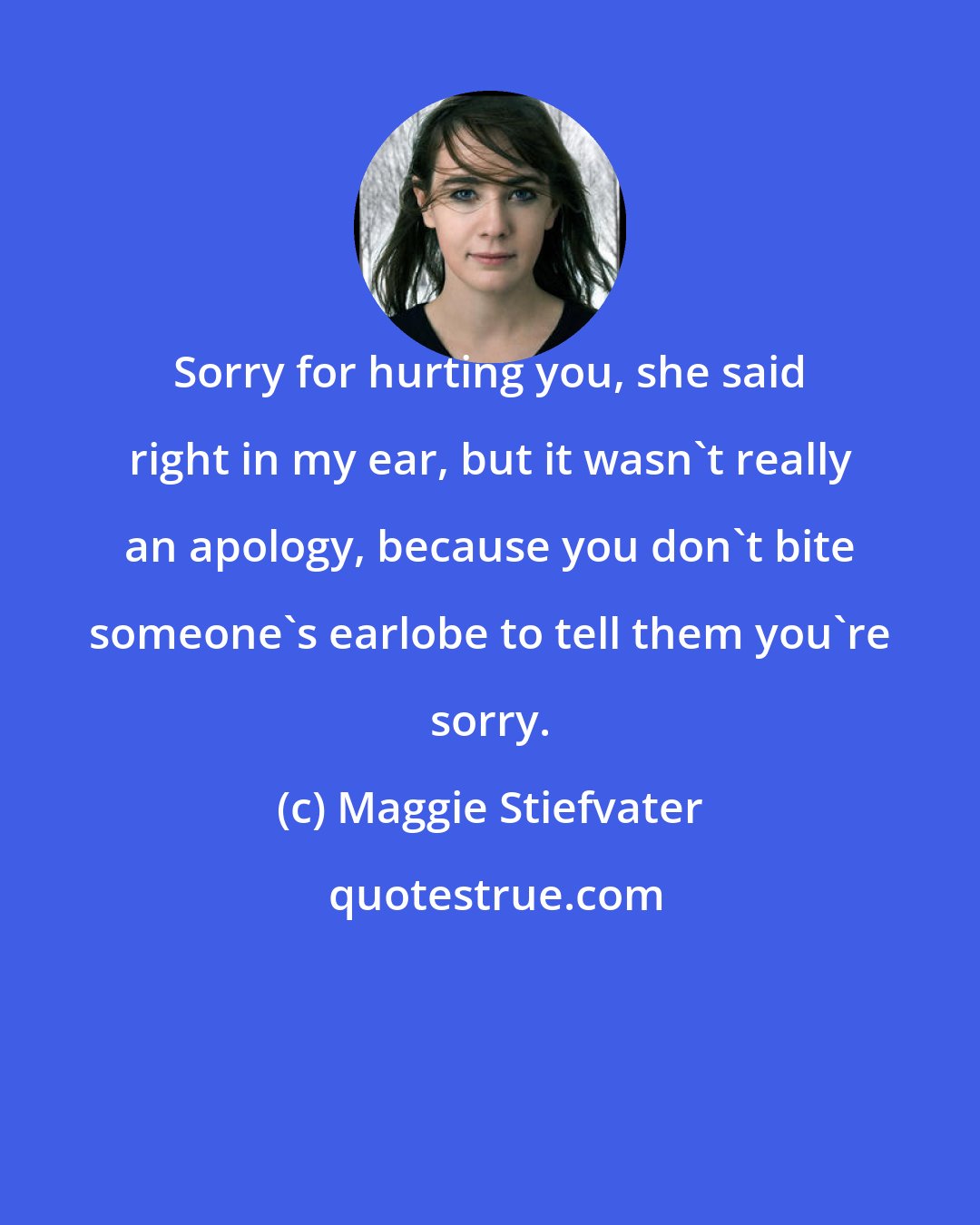 Maggie Stiefvater: Sorry for hurting you, she said right in my ear, but it wasn't really an apology, because you don't bite someone's earlobe to tell them you're sorry.