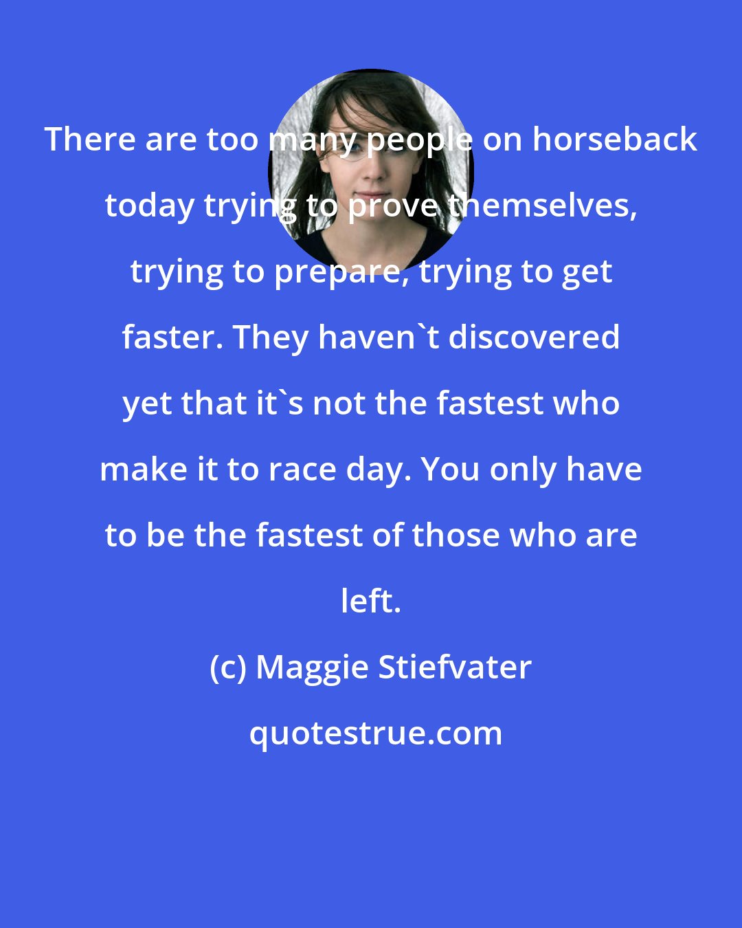 Maggie Stiefvater: There are too many people on horseback today trying to prove themselves, trying to prepare, trying to get faster. They haven't discovered yet that it's not the fastest who make it to race day. You only have to be the fastest of those who are left.