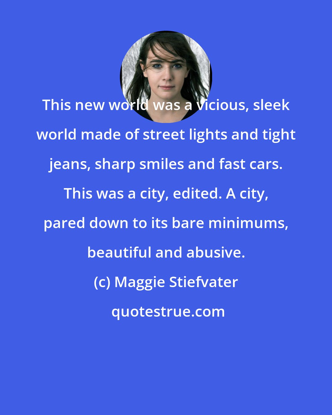 Maggie Stiefvater: This new world was a vicious, sleek world made of street lights and tight jeans, sharp smiles and fast cars. This was a city, edited. A city, pared down to its bare minimums, beautiful and abusive.