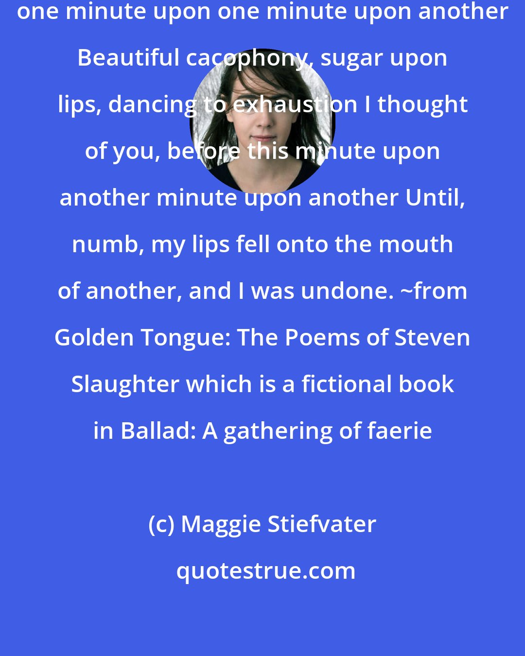 Maggie Stiefvater: This summer-sweet night is only one minute upon one minute upon another Beautiful cacophony, sugar upon lips, dancing to exhaustion I thought of you, before this minute upon another minute upon another Until, numb, my lips fell onto the mouth of another, and I was undone. ~from Golden Tongue: The Poems of Steven Slaughter which is a fictional book in Ballad: A gathering of faerie