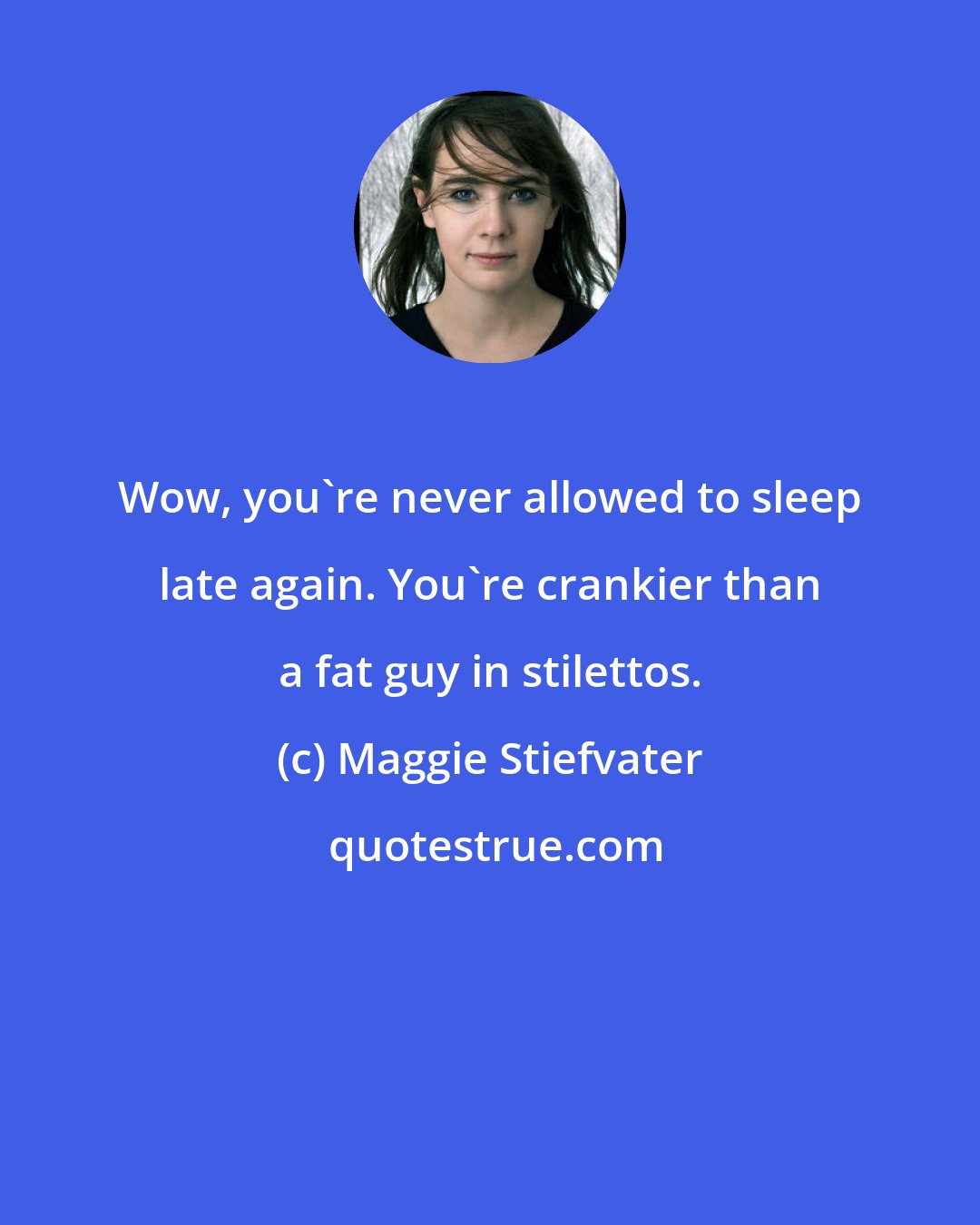 Maggie Stiefvater: Wow, you're never allowed to sleep late again. You're crankier than a fat guy in stilettos.