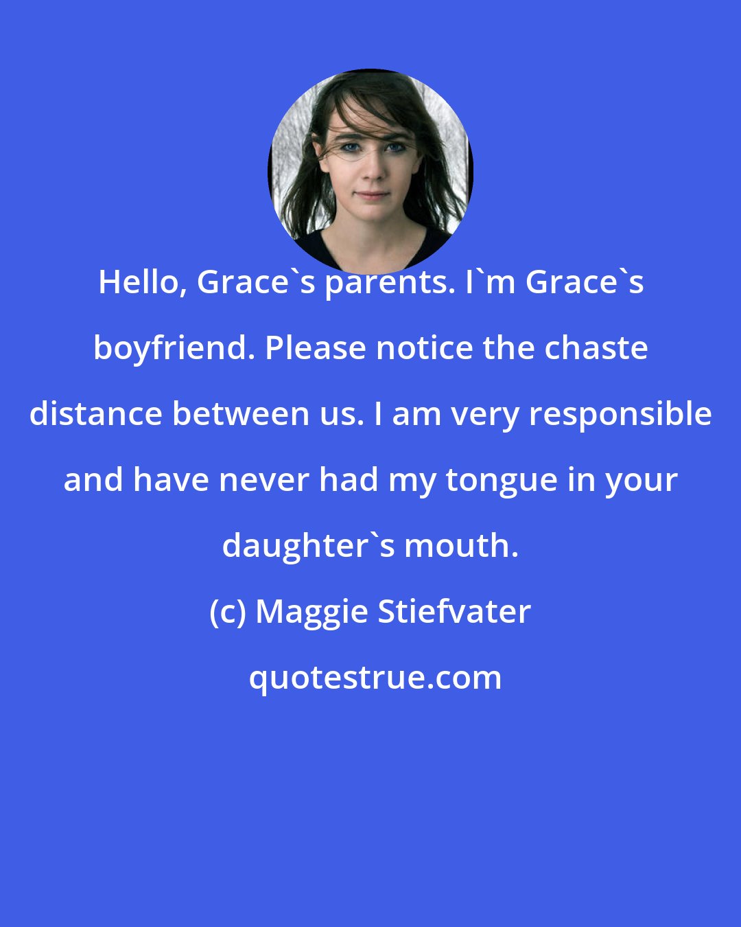 Maggie Stiefvater: Hello, Grace's parents. I'm Grace's boyfriend. Please notice the chaste distance between us. I am very responsible and have never had my tongue in your daughter's mouth.