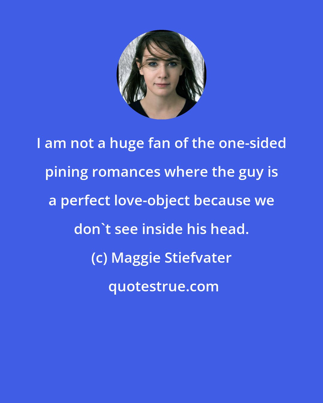 Maggie Stiefvater: I am not a huge fan of the one-sided pining romances where the guy is a perfect love-object because we don't see inside his head.