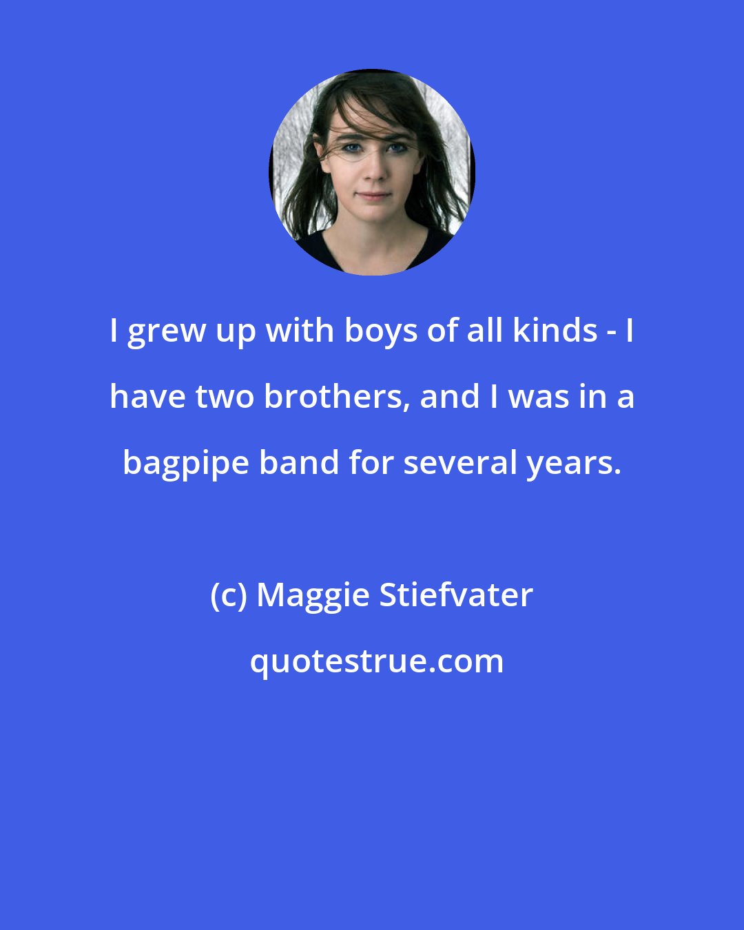 Maggie Stiefvater: I grew up with boys of all kinds - I have two brothers, and I was in a bagpipe band for several years.