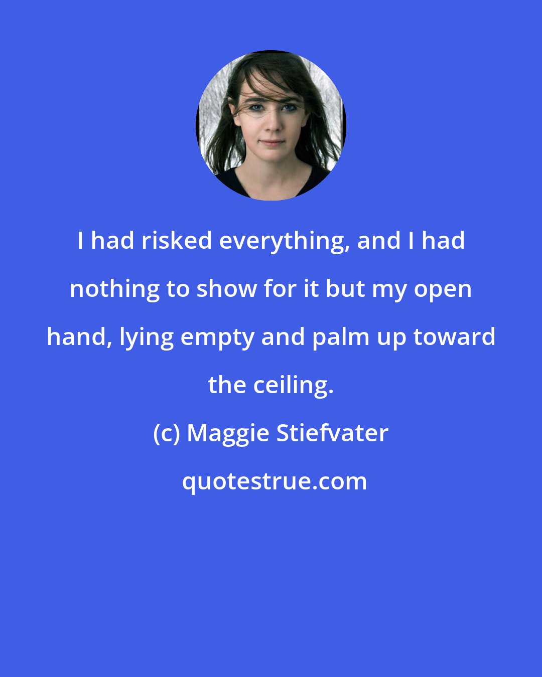 Maggie Stiefvater: I had risked everything, and I had nothing to show for it but my open hand, lying empty and palm up toward the ceiling.