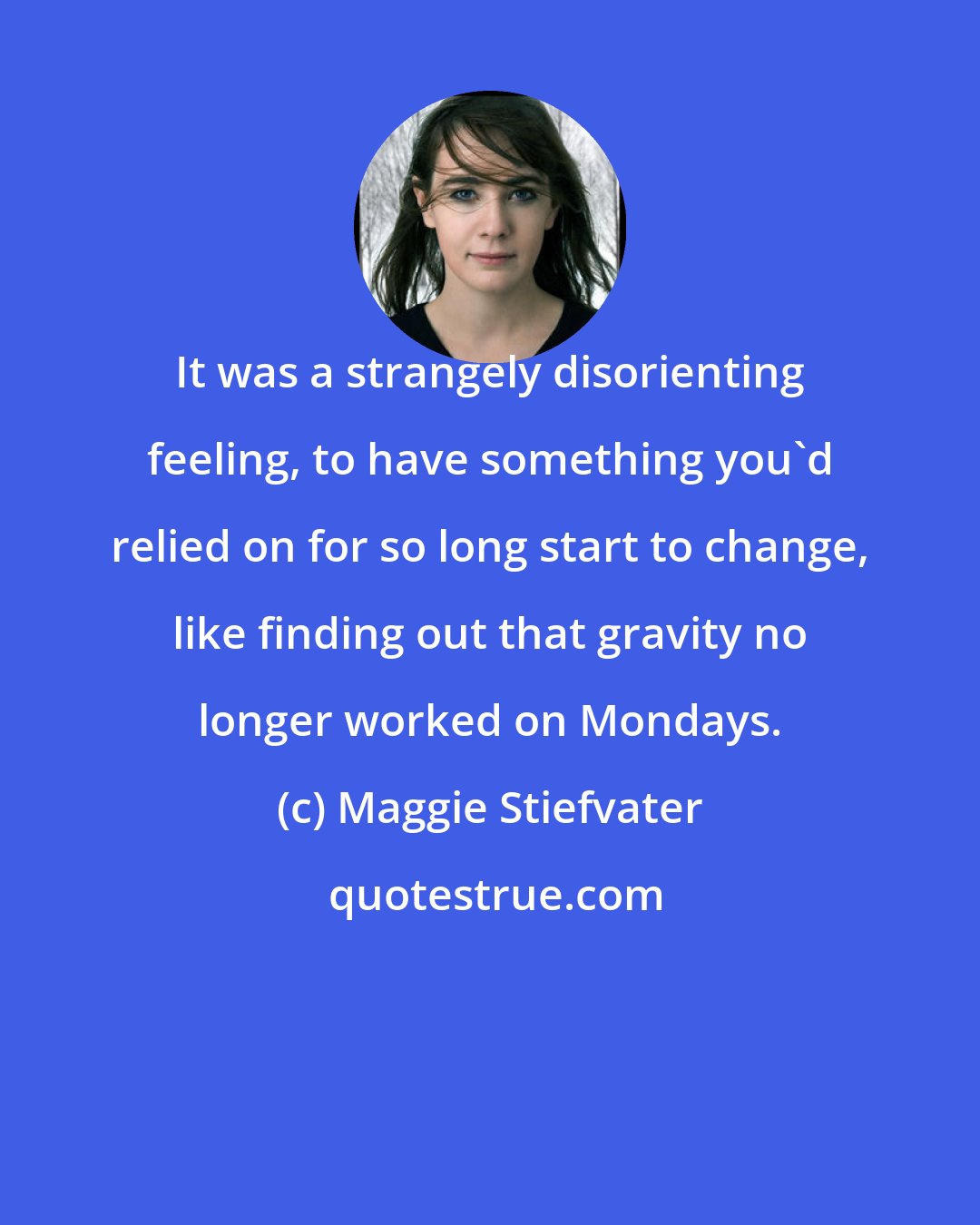 Maggie Stiefvater: It was a strangely disorienting feeling, to have something you'd relied on for so long start to change, like finding out that gravity no longer worked on Mondays.