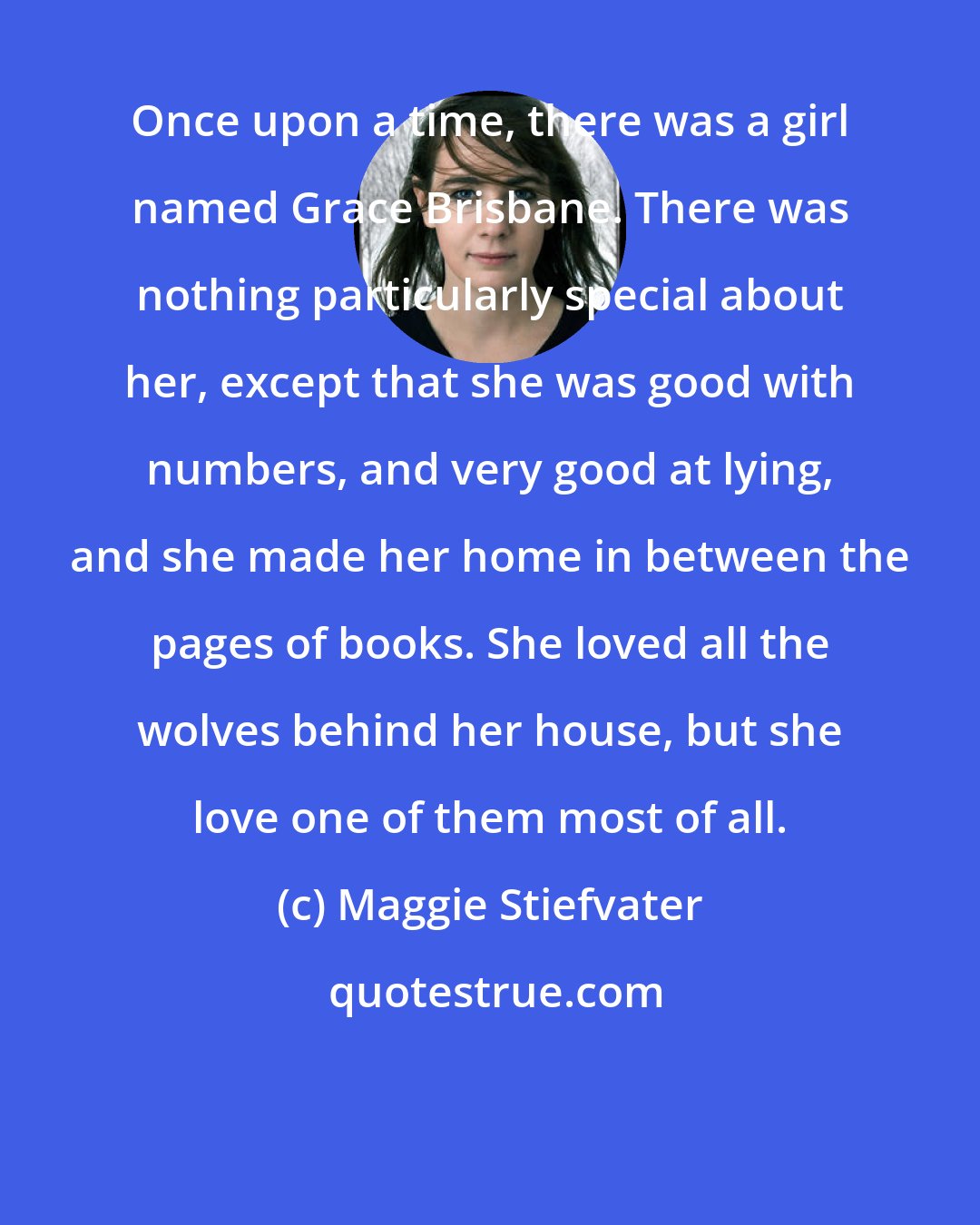 Maggie Stiefvater: Once upon a time, there was a girl named Grace Brisbane. There was nothing particularly special about her, except that she was good with numbers, and very good at lying, and she made her home in between the pages of books. She loved all the wolves behind her house, but she love one of them most of all.